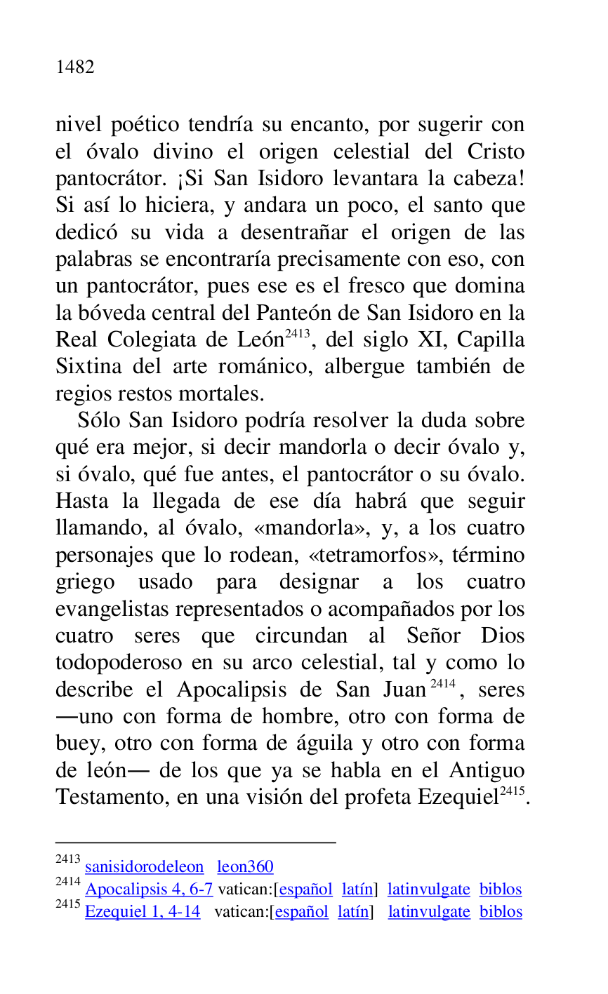 
nivel poético tendría su encanto, por sugerir con 
el óvalo divino el origen celestial del Cristo 
pantocrátor. ¡Si San Isidoro levantara la cabeza! 
Si así lo hiciera, y andara un poco, el santo que 
dedicó su vida a desentrañar el origen de las 
palabras se encontraría precisamente con eso, con 
un pantocrátor, pues ese es el fresco que domina 
la bóveda central del Panteón de San Isidoro en la 
Real Colegiata de León 2413, del siglo XI, Capilla 
Sixtina del arte románico, albergue también de 
regios restos mortales. 

2413 sanisidorodeleon leon360 
2414 Apocalipsis 4, 6-7 vatican:[español latín] latinvulgate biblos 

2415 Ezequiel 1, 4-14 vatican:[español latín] latinvulgate biblos 

Sólo San Isidoro podría resolver la duda sobre 
qué era mejor, si decir mandorla o decir óvalo y, 
si óvalo, qué fue antes, el pantocrátor o su óvalo. 
Hasta la llegada de ese día habrá que seguir 
llamando, al óvalo, «mandorla», y, a los cuatro 
personajes que lo rodean, «tetramorfos», término 
griego usado para designar a los cuatro 
evangelistas representados o acompañados por los 
cuatro seres que circundan al Señor Dios 
todopoderoso en su arco celestial, tal y como lo 
describe el Apocalipsis de San Juan 2414, seres 
.uno con forma de hombre, otro con forma de 
buey, otro con forma de águila y otro con forma 
de león. de los que ya se habla en el Antiguo 
Testamento, en una visión del profeta Ezequiel 2415. 


