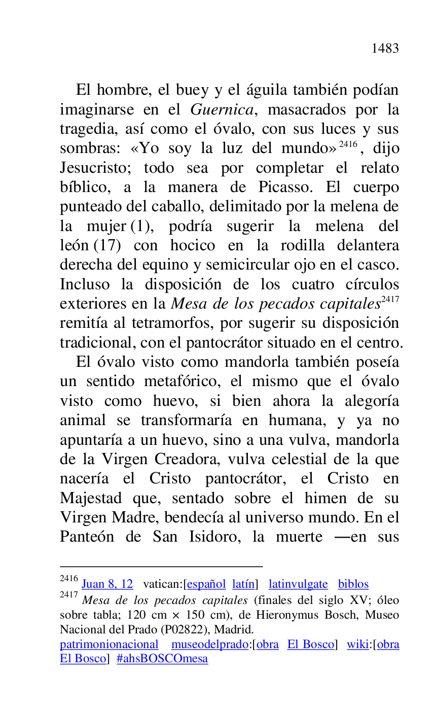 
El hombre, el buey y el águila también podían 
imaginarse en el Guernica, masacrados por la 
tragedia, así como el óvalo, con sus luces y sus 
sombras: «Yo soy la luz del mundo» 2416, dijo 
Jesucristo; todo sea por completar el relato 
bíblico, a la manera de Picasso. El cuerpo 
punteado del caballo, delimitado por la melena de 
la mujer (1), podría sugerir la melena del 
león (17) con hocico en la rodilla delantera 
derecha del equino y semicircular ojo en el casco. 
Incluso la disposición de los cuatro círculos 
exteriores en la Mesa de los pecados capitales 2417 
remitía al tetramorfos, por sugerir su disposición 
tradicional, con el pantocrátor situado en el centro. 

2416 Juan 8, 12 vatican:[español latín] latinvulgate biblos 

2417 Mesa de los pecados capitales (finales del siglo XV; óleo 
sobre tabla; 120 cm × 150 cm), de Hieronymus Bosch, Museo 
Nacional del Prado (P02822), Madrid. 
patrimonionacional museodelprado:[obra El Bosco] wiki:[obra 
El Bosco] #ahsBOSCOmesa 

El óvalo visto como mandorla también poseía 
un sentido metafórico, el mismo que el óvalo 
visto como huevo, si bien ahora la alegoría 
animal se transformaría en humana, y ya no 
apuntaría a un huevo, sino a una vulva, mandorla 
de la Virgen Creadora, vulva celestial de la que 
nacería el Cristo pantocrátor, el Cristo en 
Majestad que, sentado sobre el himen de su 
Virgen Madre, bendecía al universo mundo. En el 
Panteón de San Isidoro, la muerte .en sus 


