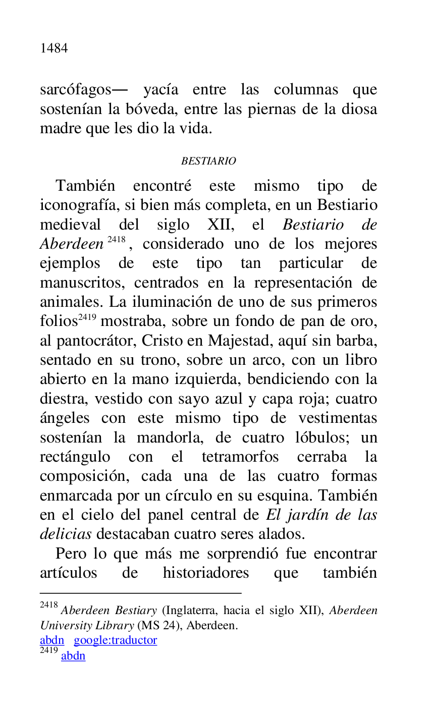 
sarcófagos. yacía entre las columnas que 
sostenían la bóveda, entre las piernas de la diosa 
madre que les dio la vida. 

BESTIARIO 

También encontré este mismo tipo de 
iconografía, si bien más completa, en un Bestiario 
medieval del siglo XII, el Bestiario de 
Aberdeen 2418, considerado uno de los mejores 
ejemplos de este tipo tan particular de 
manuscritos, centrados en la representación de 
animales. La iluminación de uno de sus primeros 
folios 2419 mostraba, sobre un fondo de pan de oro, 
al pantocrátor, Cristo en Majestad, aquí sin barba, 
sentado en su trono, sobre un arco, con un libro 
abierto en la mano izquierda, bendiciendo con la 
diestra, vestido con sayo azul y capa roja; cuatro 
ángeles con este mismo tipo de vestimentas 
sostenían la mandorla, de cuatro lóbulos; un 
rectángulo con el tetramorfos cerraba la 
composición, cada una de las cuatro formas 
enmarcada por un círculo en su esquina. También 
en el cielo del panel central de El jardín de las 
delicias destacaban cuatro seres alados. 

2418 Aberdeen Bestiary (Inglaterra, hacia el siglo XII), Aberdeen 
University Library (MS 24), Aberdeen. 

abdn google:traductor 

2419 abdn 

Pero lo que más me sorprendió fue encontrar 
artículos de historiadores que también 


