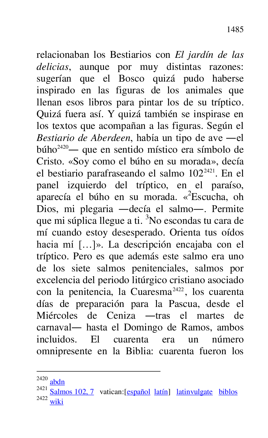 
relacionaban los Bestiarios con El jardín de las 
delicias, aunque por muy distintas razones: 
sugerían que el Bosco quizá pudo haberse 
inspirado en las figuras de los animales que 
llenan esos libros para pintar los de su tríptico. 
Quizá fuera así. Y quizá también se inspirase en 
los textos que acompañan a las figuras. Según el 
Bestiario de Aberdeen, había un tipo de ave .el 
búho 2420. que en sentido místico era símbolo de 
Cristo. «Soy como el búho en su morada», decía 
el bestiario parafraseando el salmo 1022421. En el 
panel izquierdo del tríptico, en el paraíso, 
aparecía el búho en su morada. «2Escucha, oh Dios, mi plegaria .decía el salmo.. Permite 
que mi súplica llegue a ti. 3No escondas tu cara de 
mí cuando estoy desesperado. Orienta tus oídos 
hacia mí […]». La descripción encajaba con el 
tríptico. Pero es que además este salmo era uno 
de los siete salmos penitenciales, salmos por 
excelencia del periodo litúrgico cristiano asociado 
con la penitencia, la Cuaresma 2422, los cuarenta 
días de preparación para la Pascua, desde el 
Miércoles de Ceniza .tras el martes de 
carnaval. hasta el Domingo de Ramos, ambos 
incluidos. El cuarenta era un número 
omnipresente en la Biblia: cuarenta fueron los 

2420 abdn 

2421 Salmos 102, 7 vatican:[español latín] latinvulgate biblos 

2422 wiki 


