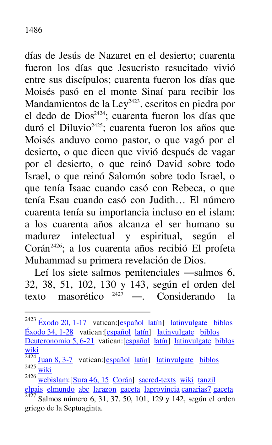 
días de Jesús de Nazaret en el desierto; cuarenta 
fueron los días que Jesucristo resucitado vivió 
entre sus discípulos; cuarenta fueron los días que 
Moisés pasó en el monte Sinaí para recibir los 
Mandamientos de la Ley 2423, escritos en piedra por 
el dedo de Dios 2424; cuarenta fueron los días que 
duró el Diluvio 2425; cuarenta fueron los años que 
Moisés anduvo como pastor, o que vagó por el 
desierto, o que dicen que vivió después de vagar 
por el desierto, o que reinó David sobre todo 
Israel, o que reinó Salomón sobre todo Israel, o 
que tenía Isaac cuando casó con Rebeca, o que 
tenía Esau cuando casó con Judith… El número 
cuarenta tenía su importancia incluso en el islam: 
a los cuarenta años alcanza el ser humano su 
madurez intelectual y espiritual, según el 
Corán 2426; a los cuarenta años recibió El profeta 
Muhammad su primera revelación de Dios. 

2423 Éxodo 20, 1-17 vatican:[español latín] latinvulgate biblos 

Éxodo 34, 1-28 vatican:[español latín] latinvulgate biblos 

Deuteronomio 5, 6-21 vatican:[español latín] latinvulgate biblos 

wiki 

2424 Juan 8, 3-7 vatican:[español latín] latinvulgate biblos 

2425 wiki 

2426 webislam:[Sura 46, 15 Corán] sacred-texts wiki tanzil 

elpais elmundo abc larazon gaceta laprovincia canarias7 gaceta 
2427 Salmos número 6, 31, 37, 50, 101, 129 y 142, según el orden 
griego de la Septuaginta. 

Leí los siete salmos penitenciales .salmos 6, 
32, 38, 51, 102, 130 y 143, según el orden del 
texto masorético 2427.. Considerando la 


