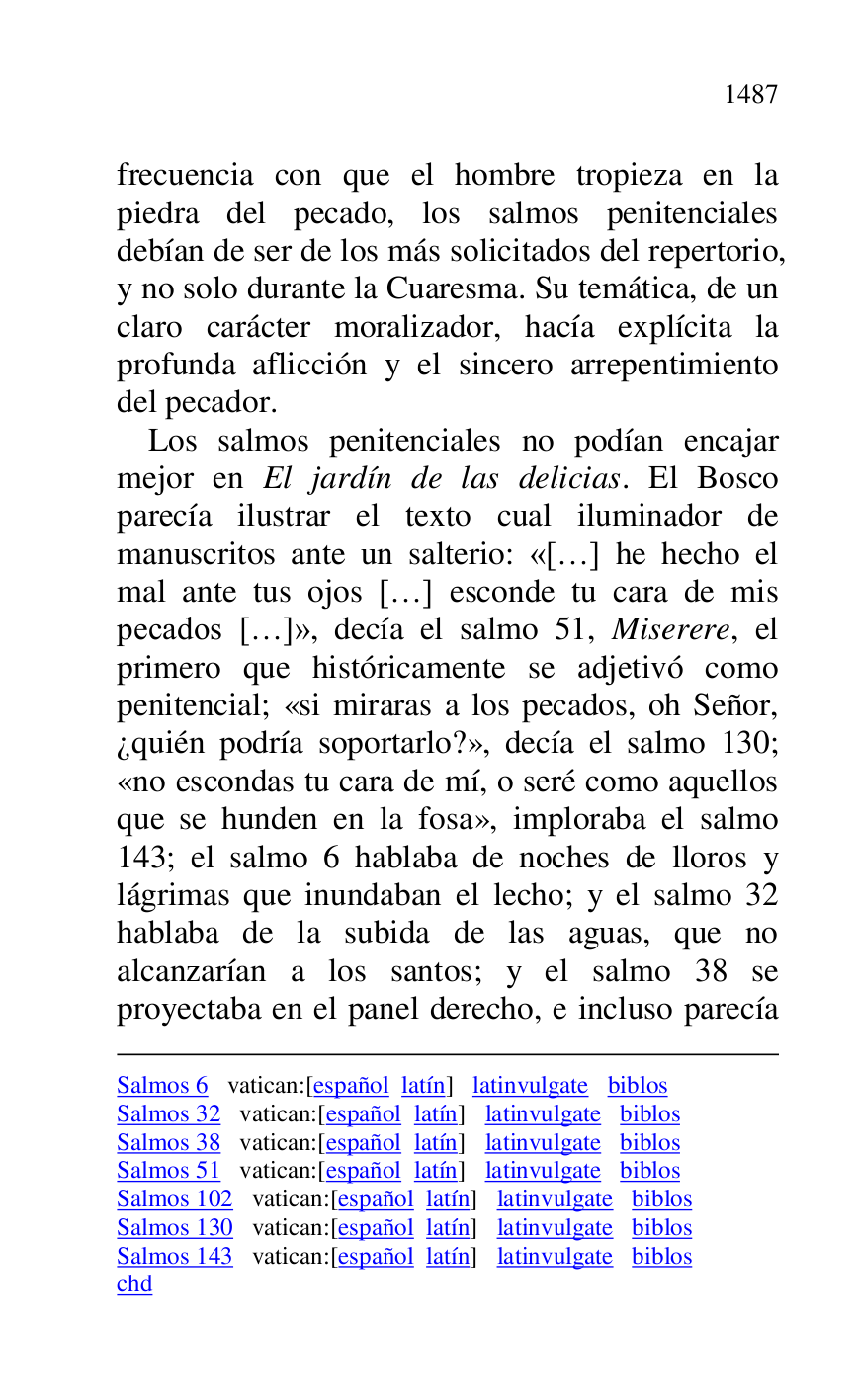 
Salmos 6 vatican:[español latín] latinvulgate biblos 

Salmos 32 vatican:[español latín] latinvulgate biblos 

Salmos 38 vatican:[español latín] latinvulgate biblos 

Salmos 51 vatican:[español latín] latinvulgate biblos 

Salmos 102 vatican:[español latín] latinvulgate biblos 

Salmos 130 vatican:[español latín] latinvulgate biblos 

Salmos 143 vatican:[español latín] latinvulgate biblos 

chd 

frecuencia con que el hombre tropieza en la 
piedra del pecado, los salmos penitenciales 
debían de ser de los más solicitados del repertorio, 
y no solo durante la Cuaresma. Su temática, de un 
claro carácter moralizador, hacía explícita la 
profunda aflicción y el sincero arrepentimiento 
del pecador. 

Los salmos penitenciales no podían encajar 
mejor en El jardín de las delicias. El Bosco 
parecía ilustrar el texto cual iluminador de 
manuscritos ante un salterio: «[…] he hecho el 
mal ante tus ojos […] esconde tu cara de mis 
pecados […]», decía el salmo 51, Miserere, el 
primero que históricamente se adjetivó como 
penitencial; «si miraras a los pecados, oh Señor, 
¿quién podría soportarlo?», decía el salmo 130; 
«no escondas tu cara de mí, o seré como aquellos 
que se hunden en la fosa», imploraba el salmo 
143; el salmo 6 hablaba de noches de lloros y 
lágrimas que inundaban el lecho; y el salmo 32 
hablaba de la subida de las aguas, que no 
alcanzarían a los santos; y el salmo 38 se 
proyectaba en el panel derecho, e incluso parecía 


