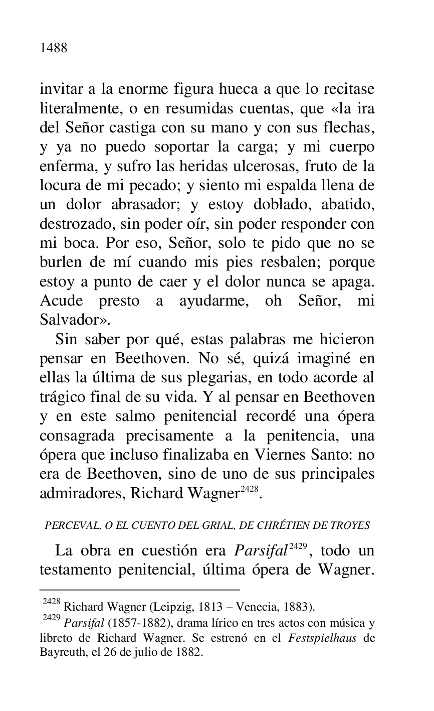 
invitar a la enorme figura hueca a que lo recitase 
literalmente, o en resumidas cuentas, que «la ira 
del Señor castiga con su mano y con sus flechas, 
y ya no puedo soportar la carga; y mi cuerpo 
enferma, y sufro las heridas ulcerosas, fruto de la 
locura de mi pecado; y siento mi espalda llena de 
un dolor abrasador; y estoy doblado, abatido, 
destrozado, sin poder oír, sin poder responder con 
mi boca. Por eso, Señor, solo te pido que no se 
burlen de mí cuando mis pies resbalen; porque 
estoy a punto de caer y el dolor nunca se apaga. 
Acude presto a ayudarme, oh Señor, mi 
Salvador». 

Sin saber por qué, estas palabras me hicieron 
pensar en Beethoven. No sé, quizá imaginé en 
ellas la última de sus plegarias, en todo acorde al 
trágico final de su vida. Y al pensar en Beethoven 
y en este salmo penitencial recordé una ópera 
consagrada precisamente a la penitencia, una 
ópera que incluso finalizaba en Viernes Santo: no 
era de Beethoven, sino de uno de sus principales 
admiradores, Richard Wagner 2428. 

 2428 Richard Wagner (Leipzig, 1813 R Venecia, 1883). 

 2429 Parsifal (1857-1882), drama lírico en tres actos con música y 
libreto de Richard Wagner. Se estrenó en el Festspielhaus de 
Bayreuth, el 26 de julio de 1882. 

PERCEVAL, O EL CUENTO DEL GRIAL, DE CHRÉTIEN DE TROYES 

La obra en cuestión era Parsifal 2429, todo un 
testamento penitencial, última ópera de Wagner. 


