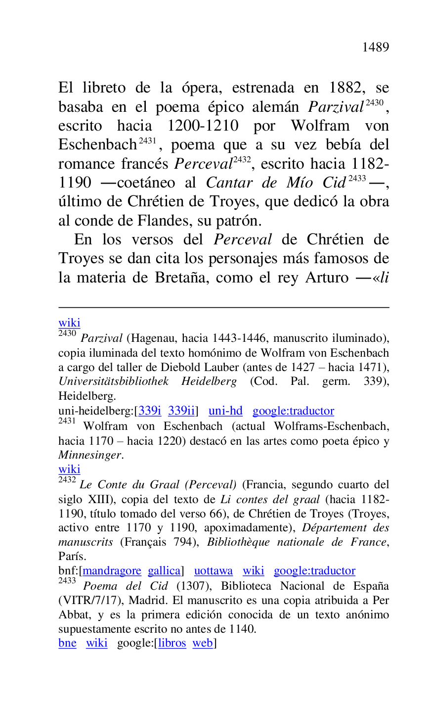 
wiki 

2430 Parzival (Hagenau, hacia 1443-1446, manuscrito iluminado), 
copia iluminada del texto homónimo de Wolfram von Eschenbach 
a cargo del taller de Diebold Lauber (antes de 1427 R hacia 1471), 
Universitätsbibliothek Heidelberg (Cod. Pal. germ. 339), 
Heidelberg. 

uni-heidelberg:[339i 339ii] uni-hd google:traductor 

2431 Wolfram von Eschenbach (actual Wolframs-Eschenbach, 
hacia 1170 R hacia 1220) destacó en las artes como poeta épico y 
Minnesinger. 

wiki 

2432 Le Conte du Graal (Perceval) (Francia, segundo cuarto del 
siglo XIII), copia del texto de Li contes del graal (hacia 1182-
1190, título tomado del verso 66), de Chrétien de Troyes (Troyes, 
activo entre 1170 y 1190, apoximadamente), Département des 
manuscrits (Français 794), Bibliothèque nationale de France, 
París. 

bnf:[mandragore gallica] uottawa wiki google:traductor 

2433 Poema del Cid (1307), Biblioteca Nacional de España 
(VITR/7/17), Madrid. El manuscrito es una copia atribuida a Per 
Abbat, y es la primera edición conocida de un texto anónimo 
supuestamente escrito no antes de 1140. 

bne wiki google:[libros web] 

El libreto de la ópera, estrenada en 1882, se 
basaba en el poema épico alemán Parzival 2430, 
escrito hacia 1200-1210 por Wolfram von 
Eschenbach 2431, poema que a su vez bebía del 
romance francés Perceval 2432, escrito hacia 1182-
1190 .coetáneo al Cantar de Mío Cid 2433., 
último de Chrétien de Troyes, que dedicó la obra 
al conde de Flandes, su patrón. 

En los versos del Perceval de Chrétien de 
Troyes se dan cita los personajes más famosos de 
la materia de Bretaña, como el rey Arturo .«li 


