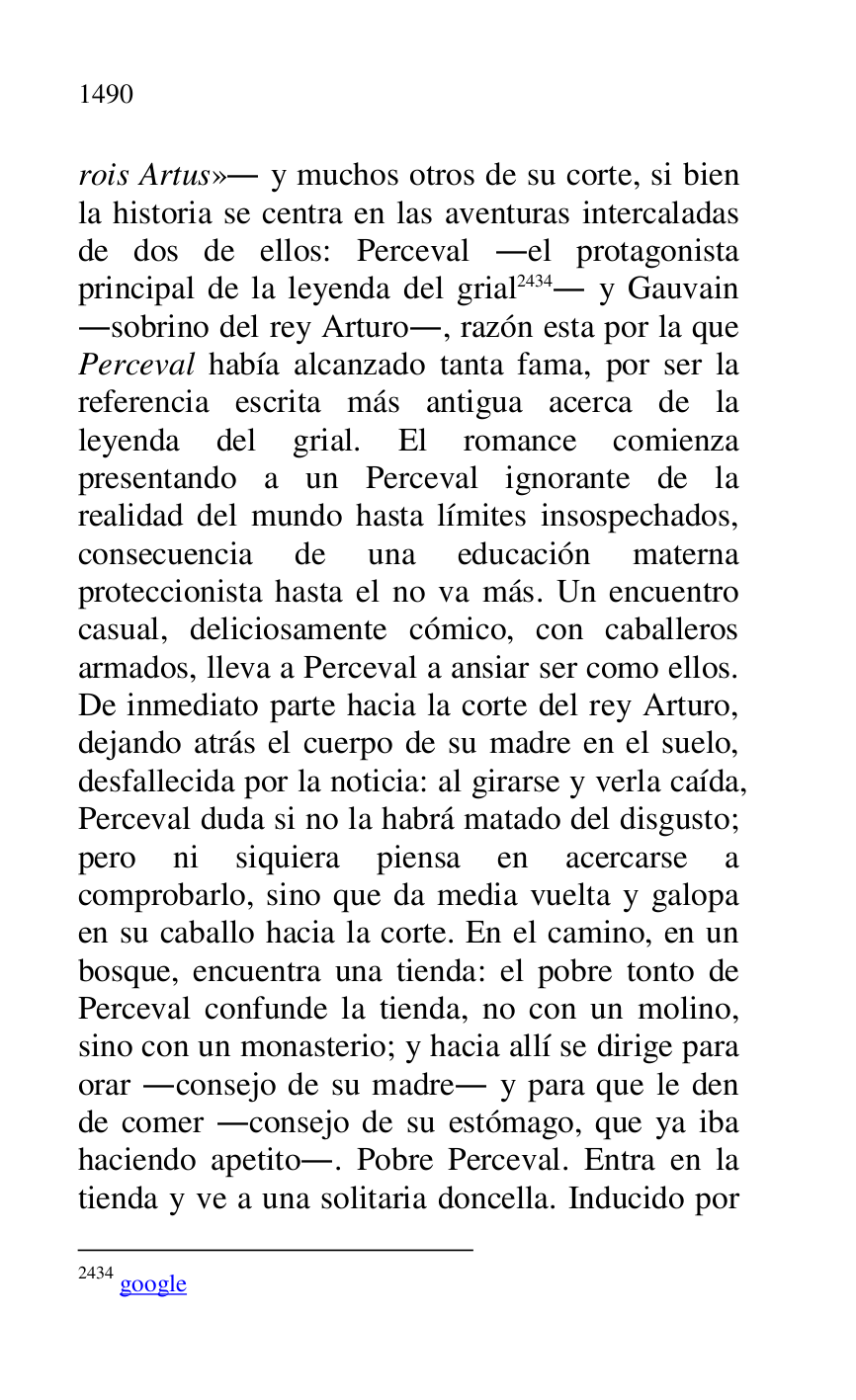 
rois Artus». y muchos otros de su corte, si bien 
la historia se centra en las aventuras intercaladas 
de dos de ellos: Perceval .el protagonista 
principal de la leyenda del grial 2434. y Gauvain 
.sobrino del rey Arturo., razón esta por la que 
Perceval había alcanzado tanta fama, por ser la 
referencia escrita más antigua acerca de la 
leyenda del grial. El romance comienza 
presentando a un Perceval ignorante de la 
realidad del mundo hasta límites insospechados, 
consecuencia de una educación materna 
proteccionista hasta el no va más. Un encuentro 
casual, deliciosamente cómico, con caballeros 
armados, lleva a Perceval a ansiar ser como ellos. 
De inmediato parte hacia la corte del rey Arturo, 
dejando atrás el cuerpo de su madre en el suelo, 
desfallecida por la noticia: al girarse y verla caída, 
Perceval duda si no la habrá matado del disgusto; 
pero ni siquiera piensa en acercarse a 
comprobarlo, sino que da media vuelta y galopa 
en su caballo hacia la corte. En el camino, en un 
bosque, encuentra una tienda: el pobre tonto de 
Perceval confunde la tienda, no con un molino, 
sino con un monasterio; y hacia allí se dirige para 
orar .consejo de su madre. y para que le den 
de comer .consejo de su estómago, que ya iba 
haciendo apetito.. Pobre Perceval. Entra en la 
tienda y ve a una solitaria doncella. Inducido por 

2434 google 


