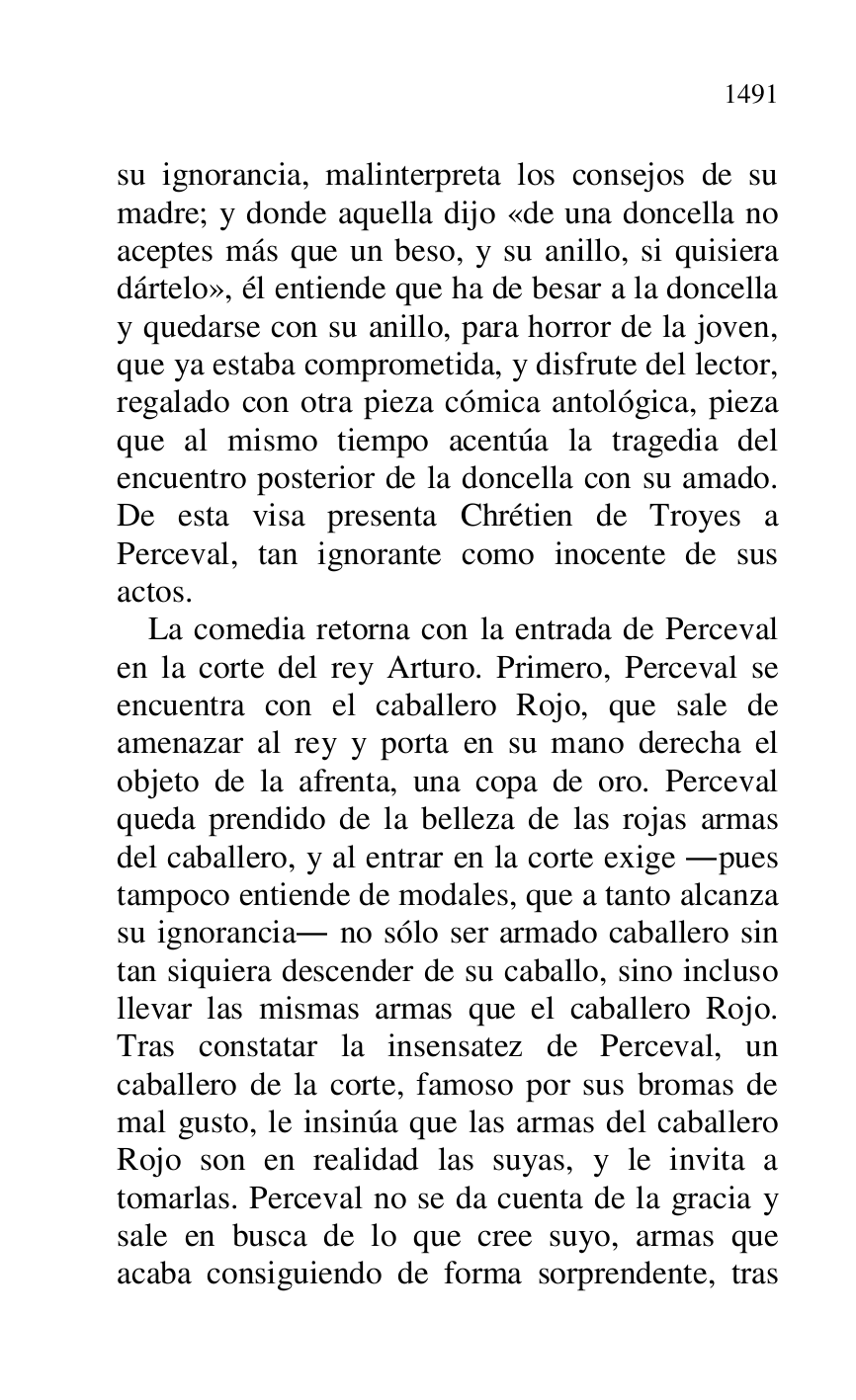 
su ignorancia, malinterpreta los consejos de su 
madre; y donde aquella dijo «de una doncella no 
aceptes más que un beso, y su anillo, si quisiera 
dártelo», él entiende que ha de besar a la doncella 
y quedarse con su anillo, para horror de la joven, 
que ya estaba comprometida, y disfrute del lector, 
regalado con otra pieza cómica antológica, pieza 
que al mismo tiempo acentúa la tragedia del 
encuentro posterior de la doncella con su amado. 
De esta visa presenta Chrétien de Troyes a 
Perceval, tan ignorante como inocente de sus 
actos. 

La comedia retorna con la entrada de Perceval 
en la corte del rey Arturo. Primero, Perceval se 
encuentra con el caballero Rojo, que sale de 
amenazar al rey y porta en su mano derecha el 
objeto de la afrenta, una copa de oro. Perceval 
queda prendido de la belleza de las rojas armas 
del caballero, y al entrar en la corte exige .pues 
tampoco entiende de modales, que a tanto alcanza 
su ignorancia. no sólo ser armado caballero sin 
tan siquiera descender de su caballo, sino incluso 
llevar las mismas armas que el caballero Rojo. 
Tras constatar la insensatez de Perceval, un 
caballero de la corte, famoso por sus bromas de 
mal gusto, le insinúa que las armas del caballero 
Rojo son en realidad las suyas, y le invita a 
tomarlas. Perceval no se da cuenta de la gracia y 
sale en busca de lo que cree suyo, armas que 
acaba consiguiendo de forma sorprendente, tras 


