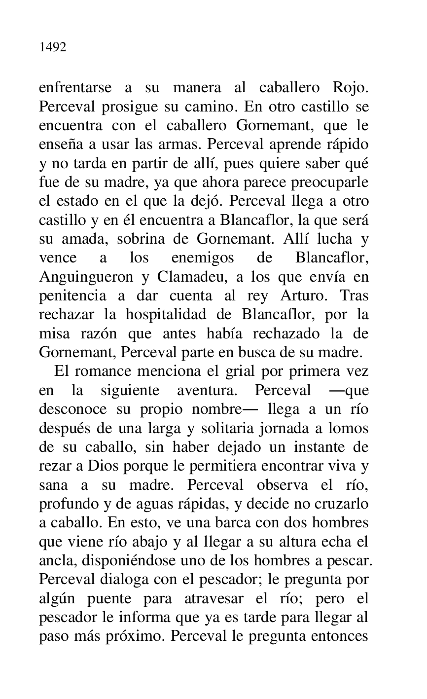 
enfrentarse a su manera al caballero Rojo. 
Perceval prosigue su camino. En otro castillo se 
encuentra con el caballero Gornemant, que le 
enseña a usar las armas. Perceval aprende rápido 
y no tarda en partir de allí, pues quiere saber qué 
fue de su madre, ya que ahora parece preocuparle 
el estado en el que la dejó. Perceval llega a otro 
castillo y en él encuentra a Blancaflor, la que será 
su amada, sobrina de Gornemant. Allí lucha y 
vence a los enemigos de Blancaflor, 
Anguingueron y Clamadeu, a los que envía en 
penitencia a dar cuenta al rey Arturo. Tras 
rechazar la hospitalidad de Blancaflor, por la 
misa razón que antes había rechazado la de 
Gornemant, Perceval parte en busca de su madre. 

El romance menciona el grial por primera vez 
en la siguiente aventura. Perceval .que 
desconoce su propio nombre. llega a un río 
después de una larga y solitaria jornada a lomos 
de su caballo, sin haber dejado un instante de 
rezar a Dios porque le permitiera encontrar viva y 
sana a su madre. Perceval observa el río, 
profundo y de aguas rápidas, y decide no cruzarlo 
a caballo. En esto, ve una barca con dos hombres 
que viene río abajo y al llegar a su altura echa el 
ancla, disponiéndose uno de los hombres a pescar. 
Perceval dialoga con el pescador; le pregunta por 
algún puente para atravesar el río; pero el 
pescador le informa que ya es tarde para llegar al 
paso más próximo. Perceval le pregunta entonces 


