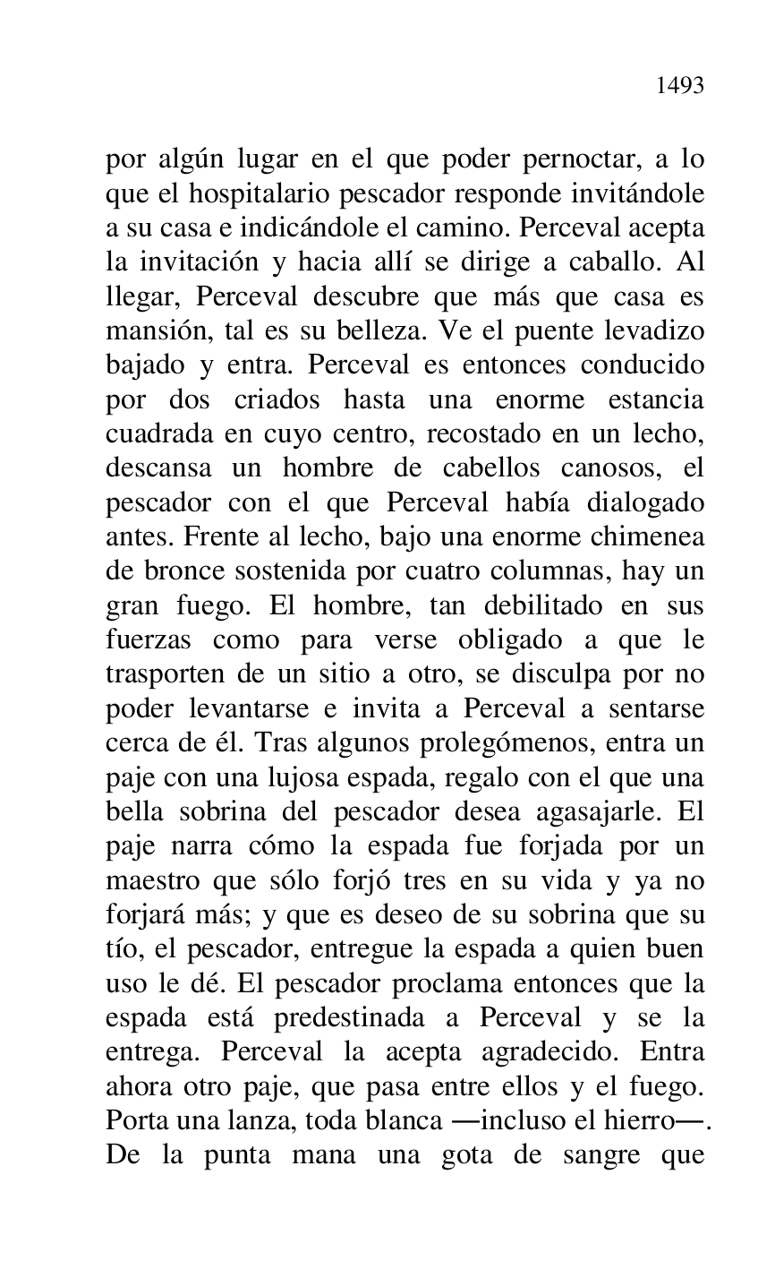 
por algún lugar en el que poder pernoctar, a lo 
que el hospitalario pescador responde invitándole 
a su casa e indicándole el camino. Perceval acepta 
la invitación y hacia allí se dirige a caballo. Al 
llegar, Perceval descubre que más que casa es 
mansión, tal es su belleza. Ve el puente levadizo 
bajado y entra. Perceval es entonces conducido 
por dos criados hasta una enorme estancia 
cuadrada en cuyo centro, recostado en un lecho, 
descansa un hombre de cabellos canosos, el 
pescador con el que Perceval había dialogado 
antes. Frente al lecho, bajo una enorme chimenea 
de bronce sostenida por cuatro columnas, hay un 
gran fuego. El hombre, tan debilitado en sus 
fuerzas como para verse obligado a que le 
trasporten de un sitio a otro, se disculpa por no 
poder levantarse e invita a Perceval a sentarse 
cerca de él. Tras algunos prolegómenos, entra un 
paje con una lujosa espada, regalo con el que una 
bella sobrina del pescador desea agasajarle. El 
paje narra cómo la espada fue forjada por un 
maestro que sólo forjó tres en su vida y ya no 
forjará más; y que es deseo de su sobrina que su 
tío, el pescador, entregue la espada a quien buen 
uso le dé. El pescador proclama entonces que la 
espada está predestinada a Perceval y se la 
entrega. Perceval la acepta agradecido. Entra 
ahora otro paje, que pasa entre ellos y el fuego. 
Porta una lanza, toda blanca .incluso el hierro.. 
De la punta mana una gota de sangre que 


