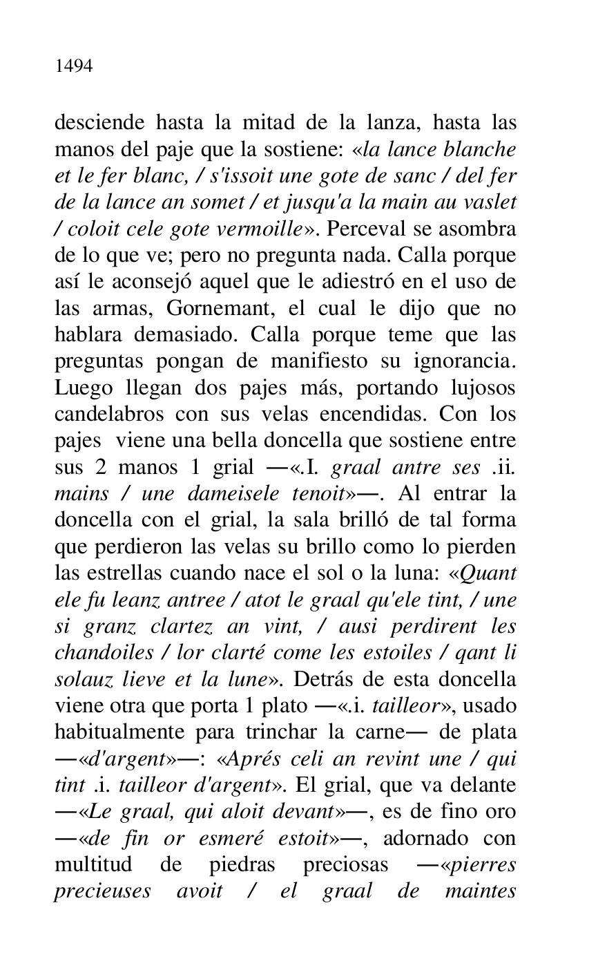 
desciende hasta la mitad de la lanza, hasta las 
manos del paje que la sostiene: «la lance blanche 
et le fer blanc, / s'issoit une gote de sanc / del fer 
de la lance an somet / et jusqu'a la main au vaslet 
/ coloit cele gote vermoille». Perceval se asombra 
de lo que ve; pero no pregunta nada. Calla porque 
así le aconsejó aquel que le adiestró en el uso de 
las armas, Gornemant, el cual le dijo que no 
hablara demasiado. Calla porque teme que las 
preguntas pongan de manifiesto su ignorancia. 
Luego llegan dos pajes más, portando lujosos 
candelabros con sus velas encendidas. Con los 
pajes viene una bella doncella que sostiene entre 
sus 2 manos 1 grial .«.I. graal antre ses .ii. 
mains / une dameisele tenoit».. Al entrar la 
doncella con el grial, la sala brilló de tal forma 
que perdieron las velas su brillo como lo pierden 
las estrellas cuando nace el sol o la luna: «Quant 
ele fu leanz antree / atot le graal qu'ele tint, / une 
si granz clartez an vint, / ausi perdirent les 
chandoiles / lor clarté come les estoiles / qant li 
solauz lieve et la lune». Detrás de esta doncella 
viene otra que porta 1 plato .«.i. tailleor», usado 
habitualmente para trinchar la carne. de plata 
.«d'argent».: «Aprés celi an revint une / qui 
tint .i. tailleor d'argent». El grial, que va delante 
.«Le graal, qui aloit devant»., es de fino oro 
.«de fin or esmeré estoit»., adornado con 
multitud de piedras preciosas .«pierres 
precieuses avoit / el graal de maintes 


