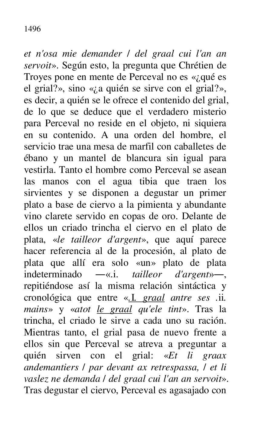 
et n'osa mie demander / del graal cui l'an an 
servoit». Según esto, la pregunta que Chrétien de 
Troyes pone en mente de Perceval no es «¿qué es 
el grial?», sino «¿a quién se sirve con el grial?», 
es decir, a quién se le ofrece el contenido del grial, 
de lo que se deduce que el verdadero misterio 
para Perceval no reside en el objeto, ni siquiera 
en su contenido. A una orden del hombre, el 
servicio trae una mesa de marfil con caballetes de 
ébano y un mantel de blancura sin igual para 
vestirla. Tanto el hombre como Perceval se asean 
las manos con el agua tibia que traen los 
sirvientes y se disponen a degustar un primer 
plato a base de ciervo a la pimienta y abundante 
vino clarete servido en copas de oro. Delante de 
ellos un criado trincha el ciervo en el plato de 
plata, «le tailleor d'argent», que aquí parece 
hacer referencia al de la procesión, al plato de 
plata que allí era solo «un» plato de plata 
indeterminado .«.i. tailleor d'argent»., 
repitiéndose así la misma relación sintáctica y 
cronológica que entre «.I. graal antre ses .ii. 
mains» y «atot le graal qu'ele tint». Tras la 
trincha, el criado le sirve a cada uno su ración. 
Mientras tanto, el grial pasa de nuevo frente a 
ellos sin que Perceval se atreva a preguntar a 
quién sirven con el grial: «Et li graax 
andemantiers / par devant ax retrespassa, / et li 
vaslez ne demanda / del graal cui l'an an servoit». 
Tras degustar el ciervo, Perceval es agasajado con 


