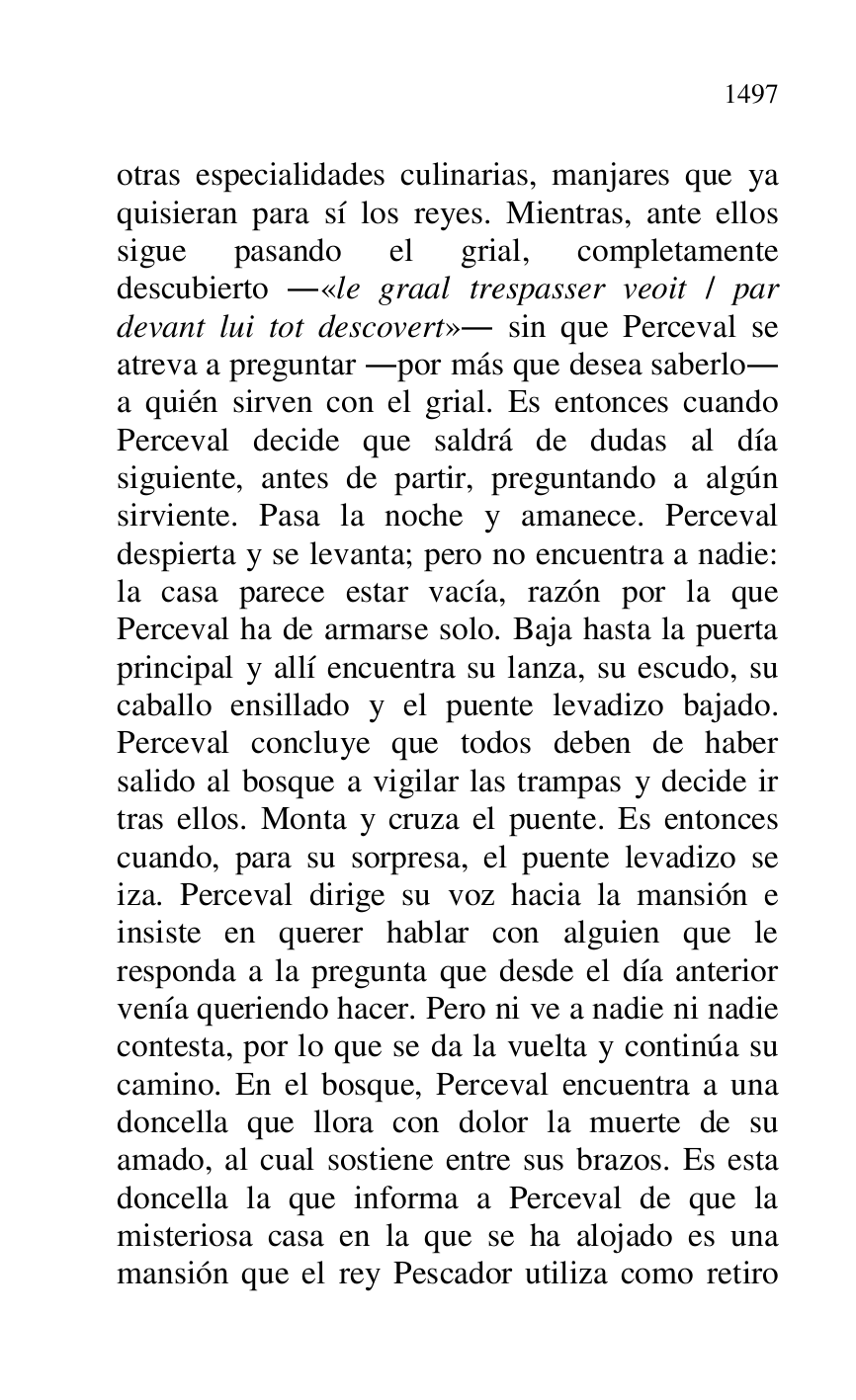 
otras especialidades culinarias, manjares que ya 
quisieran para sí los reyes. Mientras, ante ellos 
sigue pasando el grial, completamente 
descubierto .«le graal trespasser veoit / par 
devant lui tot descovert». sin que Perceval se 
atreva a preguntar .por más que desea saberlo. 
a quién sirven con el grial. Es entonces cuando 
Perceval decide que saldrá de dudas al día 
siguiente, antes de partir, preguntando a algún 
sirviente. Pasa la noche y amanece. Perceval 
despierta y se levanta; pero no encuentra a nadie: 
la casa parece estar vacía, razón por la que 
Perceval ha de armarse solo. Baja hasta la puerta 
principal y allí encuentra su lanza, su escudo, su 
caballo ensillado y el puente levadizo bajado. 
Perceval concluye que todos deben de haber 
salido al bosque a vigilar las trampas y decide ir 
tras ellos. Monta y cruza el puente. Es entonces 
cuando, para su sorpresa, el puente levadizo se 
iza. Perceval dirige su voz hacia la mansión e 
insiste en querer hablar con alguien que le 
responda a la pregunta que desde el día anterior 
venía queriendo hacer. Pero ni ve a nadie ni nadie 
contesta, por lo que se da la vuelta y continúa su 
camino. En el bosque, Perceval encuentra a una 
doncella que llora con dolor la muerte de su 
amado, al cual sostiene entre sus brazos. Es esta 
doncella la que informa a Perceval de que la 
misteriosa casa en la que se ha alojado es una 
mansión que el rey Pescador utiliza como retiro 



