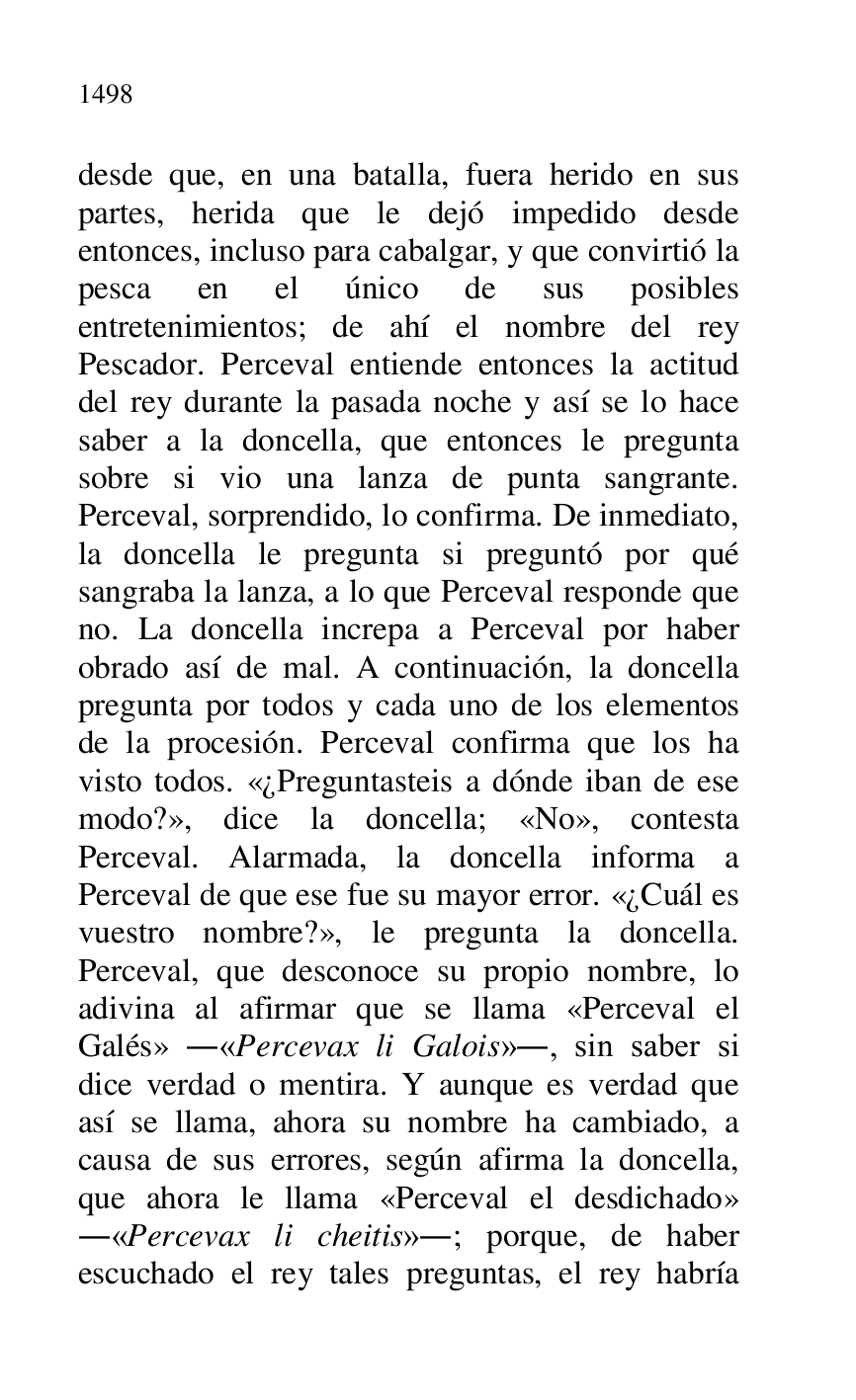 
desde que, en una batalla, fuera herido en sus 
partes, herida que le dejó impedido desde 
entonces, incluso para cabalgar, y que convirtió la 
pesca en el único de sus posibles 
entretenimientos; de ahí el nombre del rey 
Pescador. Perceval entiende entonces la actitud 
del rey durante la pasada noche y así se lo hace 
saber a la doncella, que entonces le pregunta 
sobre si vio una lanza de punta sangrante. 
Perceval, sorprendido, lo confirma. De inmediato, 
la doncella le pregunta si preguntó por qué 
sangraba la lanza, a lo que Perceval responde que 
no. La doncella increpa a Perceval por haber 
obrado así de mal. A continuación, la doncella 
pregunta por todos y cada uno de los elementos 
de la procesión. Perceval confirma que los ha 
visto todos. «¿Preguntasteis a dónde iban de ese 
modo?», dice la doncella; «No», contesta 
Perceval. Alarmada, la doncella informa a 
Perceval de que ese fue su mayor error. «¿Cuál es 
vuestro nombre?», le pregunta la doncella. 
Perceval, que desconoce su propio nombre, lo 
adivina al afirmar que se llama «Perceval el 
Galés» .«Percevax li Galois»., sin saber si 
dice verdad o mentira. Y aunque es verdad que 
así se llama, ahora su nombre ha cambiado, a 
causa de sus errores, según afirma la doncella, 
que ahora le llama «Perceval el desdichado» 
.«Percevax li cheitis».; porque, de haber 
escuchado el rey tales preguntas, el rey habría 


