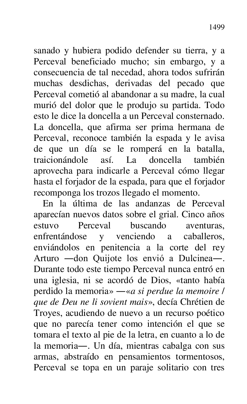 
sanado y hubiera podido defender su tierra, y a 
Perceval beneficiado mucho; sin embargo, y a 
consecuencia de tal necedad, ahora todos sufrirán 
muchas desdichas, derivadas del pecado que 
Perceval cometió al abandonar a su madre, la cual 
murió del dolor que le produjo su partida. Todo 
esto le dice la doncella a un Perceval consternado. 
La doncella, que afirma ser prima hermana de 
Perceval, reconoce también la espada y le avisa 
de que un día se le romperá en la batalla, 
traicionándole así. La doncella también 
aprovecha para indicarle a Perceval cómo llegar 
hasta el forjador de la espada, para que el forjador 
recomponga los trozos llegado el momento. 

En la última de las andanzas de Perceval 
aparecían nuevos datos sobre el grial. Cinco años 
estuvo Perceval buscando aventuras, 
enfrentándose y venciendo a caballeros, 
enviándolos en penitencia a la corte del rey 
Arturo .don Quijote los envió a Dulcinea.. 
Durante todo este tiempo Perceval nunca entró en 
una iglesia, ni se acordó de Dios, «tanto había 
perdido la memoria» .«a si perdue la memoire / 
que de Deu ne li sovient mais», decía Chrétien de 
Troyes, acudiendo de nuevo a un recurso poético 
que no parecía tener como intención el que se 
tomara el texto al pie de la letra, en cuanto a lo de 
la memoria.. Un día, mientras cabalga con sus 
armas, abstraído en pensamientos tormentosos, 
Perceval se topa en un paraje solitario con tres 


