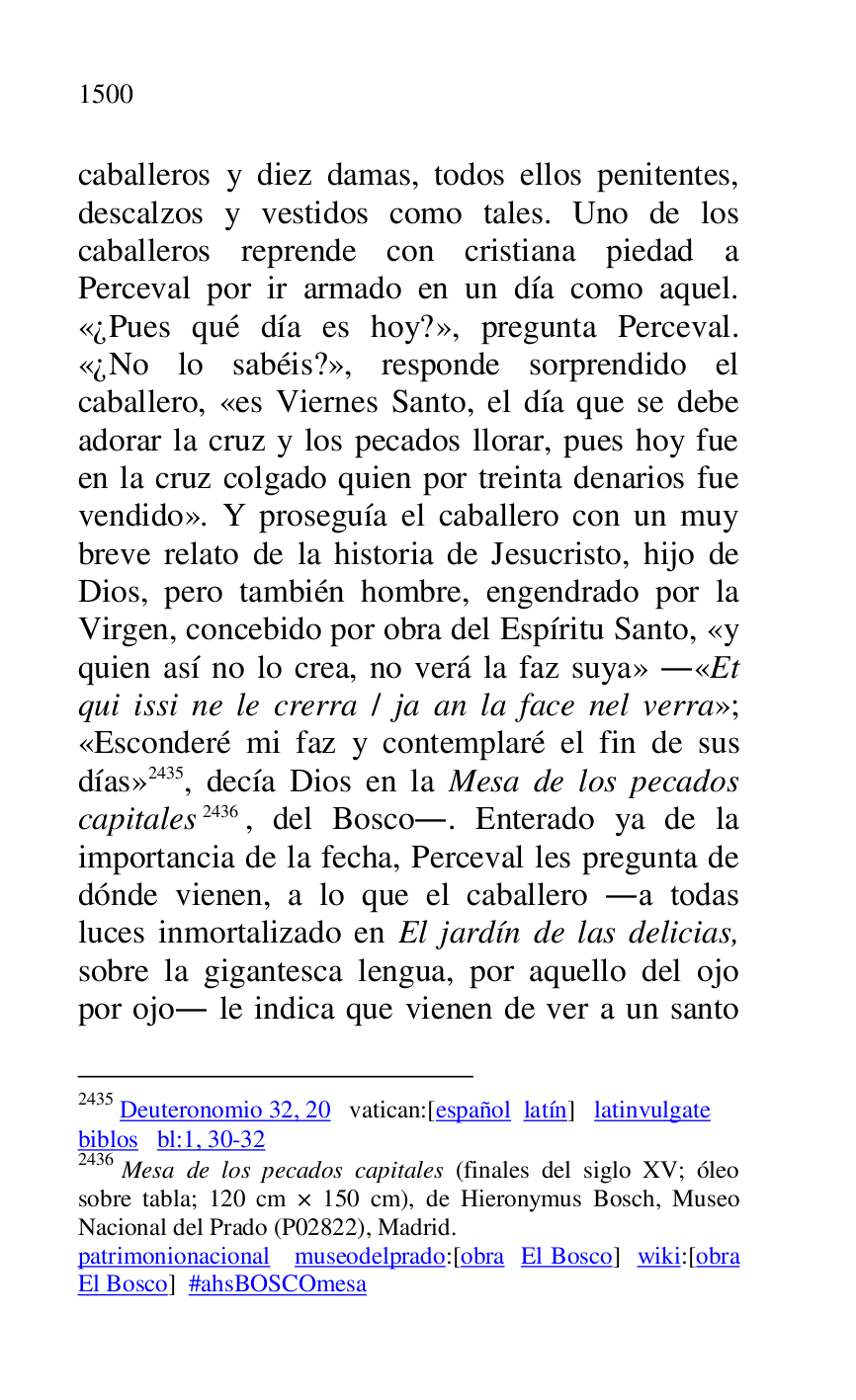 
caballeros y diez damas, todos ellos penitentes, 
descalzos y vestidos como tales. Uno de los 
caballeros reprende con cristiana piedad a 
Perceval por ir armado en un día como aquel. 
«¿Pues qué día es hoy?», pregunta Perceval. 
«¿No lo sabéis?», responde sorprendido el 
caballero, «es Viernes Santo, el día que se debe 
adorar la cruz y los pecados llorar, pues hoy fue 
en la cruz colgado quien por treinta denarios fue 
vendido». Y proseguía el caballero con un muy 
breve relato de la historia de Jesucristo, hijo de 
Dios, pero también hombre, engendrado por la 
Virgen, concebido por obra del Espíritu Santo, «y 
quien así no lo crea, no verá la faz suya» .«Et 
qui issi ne le crerra / ja an la face nel verra»; 
«Esconderé mi faz y contemplaré el fin de sus 
días» 2435, decía Dios en la Mesa de los pecados 
capitales 2436, del Bosco.. Enterado ya de la 
importancia de la fecha, Perceval les pregunta de 
dónde vienen, a lo que el caballero .a todas 
luces inmortalizado en El jardín de las delicias, 
sobre la gigantesca lengua, por aquello del ojo 
por ojo. le indica que vienen de ver a un santo 

2435 Deuteronomio 32, 20 vatican:[español latín] latinvulgate 

biblos bl:1, 30-32 

2436 Mesa de los pecados capitales (finales del siglo XV; óleo 
sobre tabla; 120 cm × 150 cm), de Hieronymus Bosch, Museo 
Nacional del Prado (P02822), Madrid. 
patrimonionacional museodelprado:[obra El Bosco] wiki:[obra 
El Bosco] #ahsBOSCOmesa 


