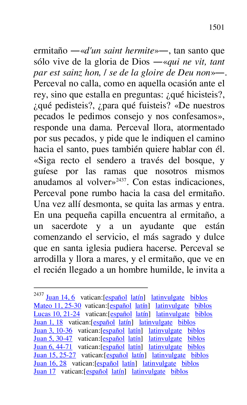 
ermitaño .«d'un saint hermite»., tan santo que 
sólo vive de la gloria de Dios .«qui ne vit, tant 
par est sainz hon, / se de la gloire de Deu non».. 
Perceval no calla, como en aquella ocasión ante el 
rey, sino que estalla en preguntas: ¿qué hicisteis?, 
¿qué pedisteis?, ¿para qué fuisteis? «De nuestros 
pecados le pedimos consejo y nos confesamos», 
responde una dama. Perceval llora, atormentado 
por sus pecados, y pide que le indiquen el camino 
hacia el santo, pues también quiere hablar con él. 
«Siga recto el sendero a través del bosque, y 
guíese por las ramas que nosotros mismos 
anudamos al volver» 2437. Con estas indicaciones, 
Perceval pone rumbo hacia la casa del ermitaño. 
Una vez allí desmonta, se quita las armas y entra. 
En una pequeña capilla encuentra al ermitaño, a 
un sacerdote y a un ayudante que están 
comenzando el servicio, el más sagrado y dulce 
que en santa iglesia pudiera hacerse. Perceval se 
arrodilla y llora a mares, y el ermitaño, que ve en 
el recién llegado a un hombre humilde, le invita a 

2437 Juan 14, 6 vatican:[español latín] latinvulgate biblos 

Mateo 11, 25-30 vatican:[español latín] latinvulgate biblos 

Lucas 10, 21-24 vatican:[español latín] latinvulgate biblos 

Juan 1, 18 vatican:[español latín] latinvulgate biblos 

Juan 3, 10-36 vatican:[español latín] latinvulgate biblos 

Juan 5, 30-47 vatican:[español latín] latinvulgate biblos 

Juan 6, 44-71 vatican:[español latín] latinvulgate biblos 

Juan 15, 25-27 vatican:[español latín] latinvulgate biblos 

Juan 16, 28 vatican:[español latín] latinvulgate biblos 

Juan 17 vatican:[español latín] latinvulgate biblos 


