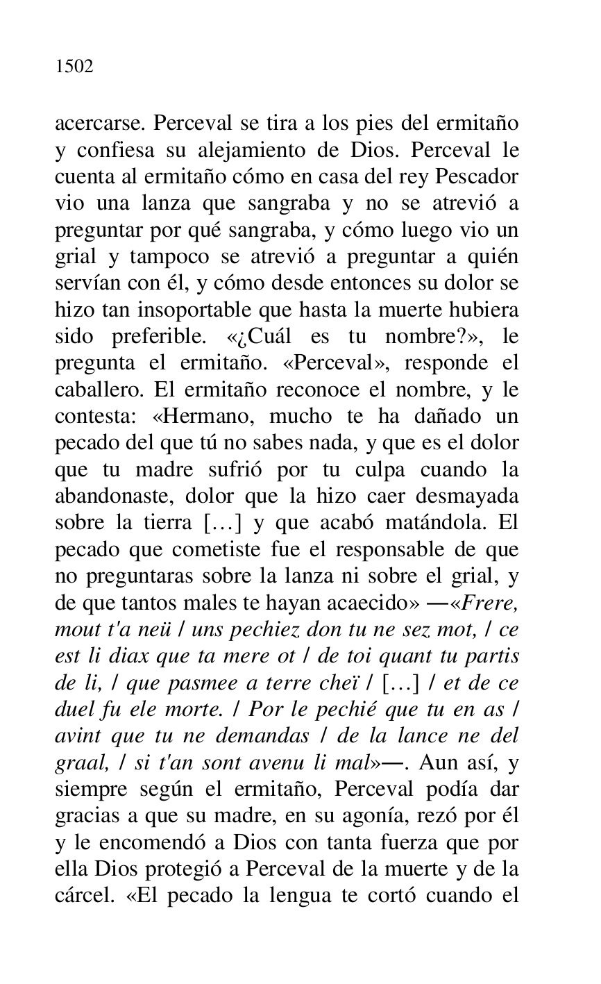 
acercarse. Perceval se tira a los pies del ermitaño 
y confiesa su alejamiento de Dios. Perceval le 
cuenta al ermitaño cómo en casa del rey Pescador 
vio una lanza que sangraba y no se atrevió a 
preguntar por qué sangraba, y cómo luego vio un 
grial y tampoco se atrevió a preguntar a quién 
servían con él, y cómo desde entonces su dolor se 
hizo tan insoportable que hasta la muerte hubiera 
sido preferible. «¿Cuál es tu nombre?», le 
pregunta el ermitaño. «Perceval», responde el 
caballero. El ermitaño reconoce el nombre, y le 
contesta: «Hermano, mucho te ha dañado un 
pecado del que tú no sabes nada, y que es el dolor 
que tu madre sufrió por tu culpa cuando la 
abandonaste, dolor que la hizo caer desmayada 
sobre la tierra […] y que acabó matándola. El 
pecado que cometiste fue el responsable de que 
no preguntaras sobre la lanza ni sobre el grial, y 
de que tantos males te hayan acaecido» .«Frere, 
mout t'a neü / uns pechiez don tu ne sez mot, / ce 
est li diax que ta mere ot / de toi quant tu partis 
de li, / que pasmee a terre cheï / […] / et de ce 
duel fu ele morte. / Por le pechié que tu en as / 
avint que tu ne demandas / de la lance ne del 
graal, / si t'an sont avenu li mal».. Aun así, y 
siempre según el ermitaño, Perceval podía dar 
gracias a que su madre, en su agonía, rezó por él 
y le encomendó a Dios con tanta fuerza que por 
ella Dios protegió a Perceval de la muerte y de la 
cárcel. «El pecado la lengua te cortó cuando el 


