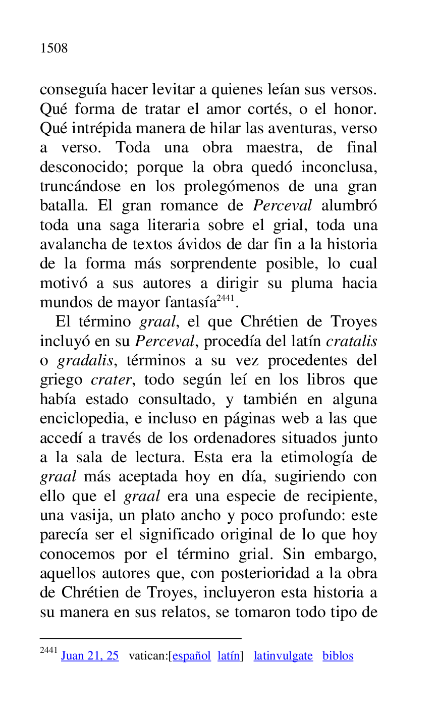 
conseguía hacer levitar a quienes leían sus versos. 
Qué forma de tratar el amor cortés, o el honor. 
Qué intrépida manera de hilar las aventuras, verso 
a verso. Toda una obra maestra, de final 
desconocido; porque la obra quedó inconclusa, 
truncándose en los prolegómenos de una gran 
batalla. El gran romance de Perceval alumbró 
toda una saga literaria sobre el grial, toda una 
avalancha de textos ávidos de dar fin a la historia 
de la forma más sorprendente posible, lo cual 
motivó a sus autores a dirigir su pluma hacia 
mundos de mayor fantasía 2441. 

2441 Juan 21, 25 vatican:[español latín] latinvulgate biblos 

El término graal, el que Chrétien de Troyes 
incluyó en su Perceval, procedía del latín cratalis 
o gradalis, términos a su vez procedentes del 
griego crater, todo según leí en los libros que 
había estado consultado, y también en alguna 
enciclopedia, e incluso en páginas web a las que 
accedí a través de los ordenadores situados junto 
a la sala de lectura. Esta era la etimología de 
graal más aceptada hoy en día, sugiriendo con 
ello que el graal era una especie de recipiente, 
una vasija, un plato ancho y poco profundo: este 
parecía ser el significado original de lo que hoy 
conocemos por el término grial. Sin embargo, 
aquellos autores que, con posterioridad a la obra 
de Chrétien de Troyes, incluyeron esta historia a 
su manera en sus relatos, se tomaron todo tipo de 


