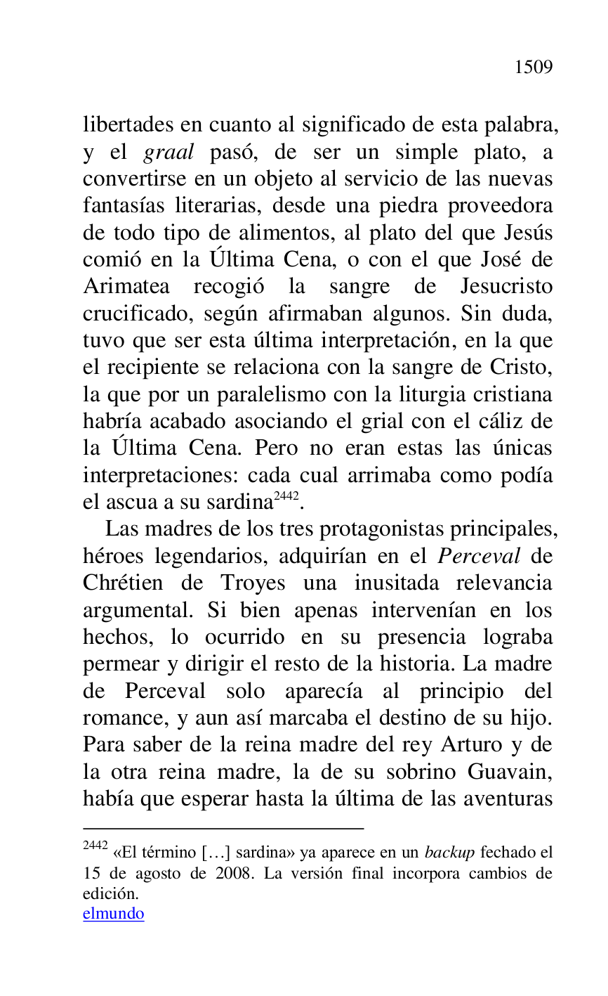 
libertades en cuanto al significado de esta palabra, 
y el graal pasó, de ser un simple plato, a 
convertirse en un objeto al servicio de las nuevas 
fantasías literarias, desde una piedra proveedora 
de todo tipo de alimentos, al plato del que Jesús 
comió en la Última Cena, o con el que José de 
Arimatea recogió la sangre de Jesucristo 
crucificado, según afirmaban algunos. Sin duda, 
tuvo que ser esta última interpretación, en la que 
el recipiente se relaciona con la sangre de Cristo, 
la que por un paralelismo con la liturgia cristiana 
habría acabado asociando el grial con el cáliz de 
la Última Cena. Pero no eran estas las únicas 
interpretaciones: cada cual arrimaba como podía 
el ascua a su sardina 2442. 

2442 «El término […] sardina» ya aparece en un backup fechado el 
15 de agosto de 2008. La versión final incorpora cambios de 
edición. 

elmundo 

Las madres de los tres protagonistas principales, 
héroes legendarios, adquirían en el Perceval de 
Chrétien de Troyes una inusitada relevancia 
argumental. Si bien apenas intervenían en los 
hechos, lo ocurrido en su presencia lograba 
permear y dirigir el resto de la historia. La madre 
de Perceval solo aparecía al principio del 
romance, y aun así marcaba el destino de su hijo. 
Para saber de la reina madre del rey Arturo y de 
la otra reina madre, la de su sobrino Guavain, 
había que esperar hasta la última de las aventuras 


