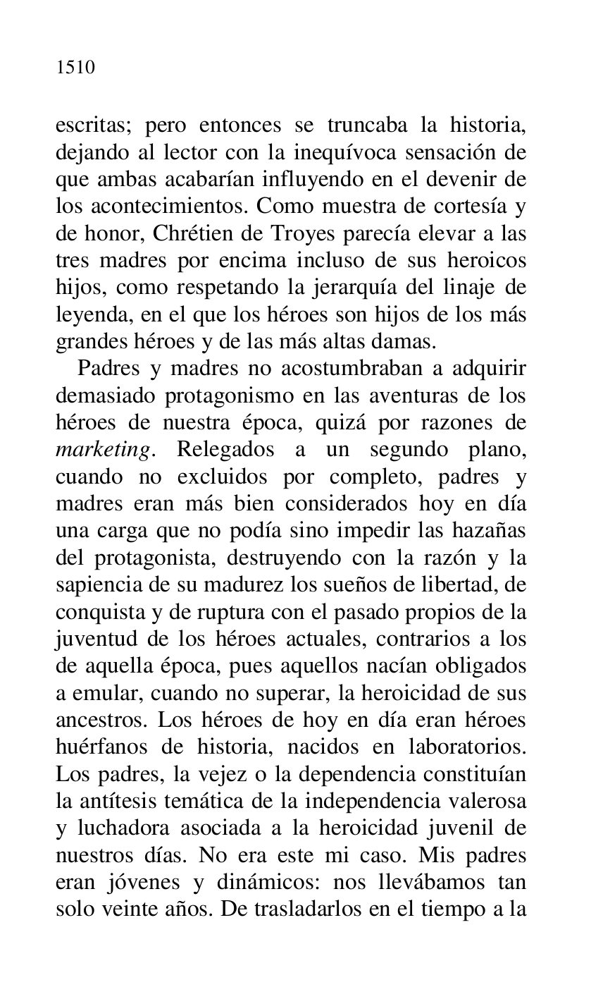 
escritas; pero entonces se truncaba la historia, 
dejando al lector con la inequívoca sensación de 
que ambas acabarían influyendo en el devenir de 
los acontecimientos. Como muestra de cortesía y 
de honor, Chrétien de Troyes parecía elevar a las 
tres madres por encima incluso de sus heroicos 
hijos, como respetando la jerarquía del linaje de 
leyenda, en el que los héroes son hijos de los más 
grandes héroes y de las más altas damas. 

Padres y madres no acostumbraban a adquirir 
demasiado protagonismo en las aventuras de los 
héroes de nuestra época, quizá por razones de 
marketing. Relegados a un segundo plano, 
cuando no excluidos por completo, padres y 
madres eran más bien considerados hoy en día 
una carga que no podía sino impedir las hazañas 
del protagonista, destruyendo con la razón y la 
sapiencia de su madurez los sueños de libertad, de 
conquista y de ruptura con el pasado propios de la 
juventud de los héroes actuales, contrarios a los 
de aquella época, pues aquellos nacían obligados 
a emular, cuando no superar, la heroicidad de sus 
ancestros. Los héroes de hoy en día eran héroes 
huérfanos de historia, nacidos en laboratorios. 
Los padres, la vejez o la dependencia constituían 
la antítesis temática de la independencia valerosa 
y luchadora asociada a la heroicidad juvenil de 
nuestros días. No era este mi caso. Mis padres 
eran jóvenes y dinámicos: nos llevábamos tan 
solo veinte años. De trasladarlos en el tiempo a la 


