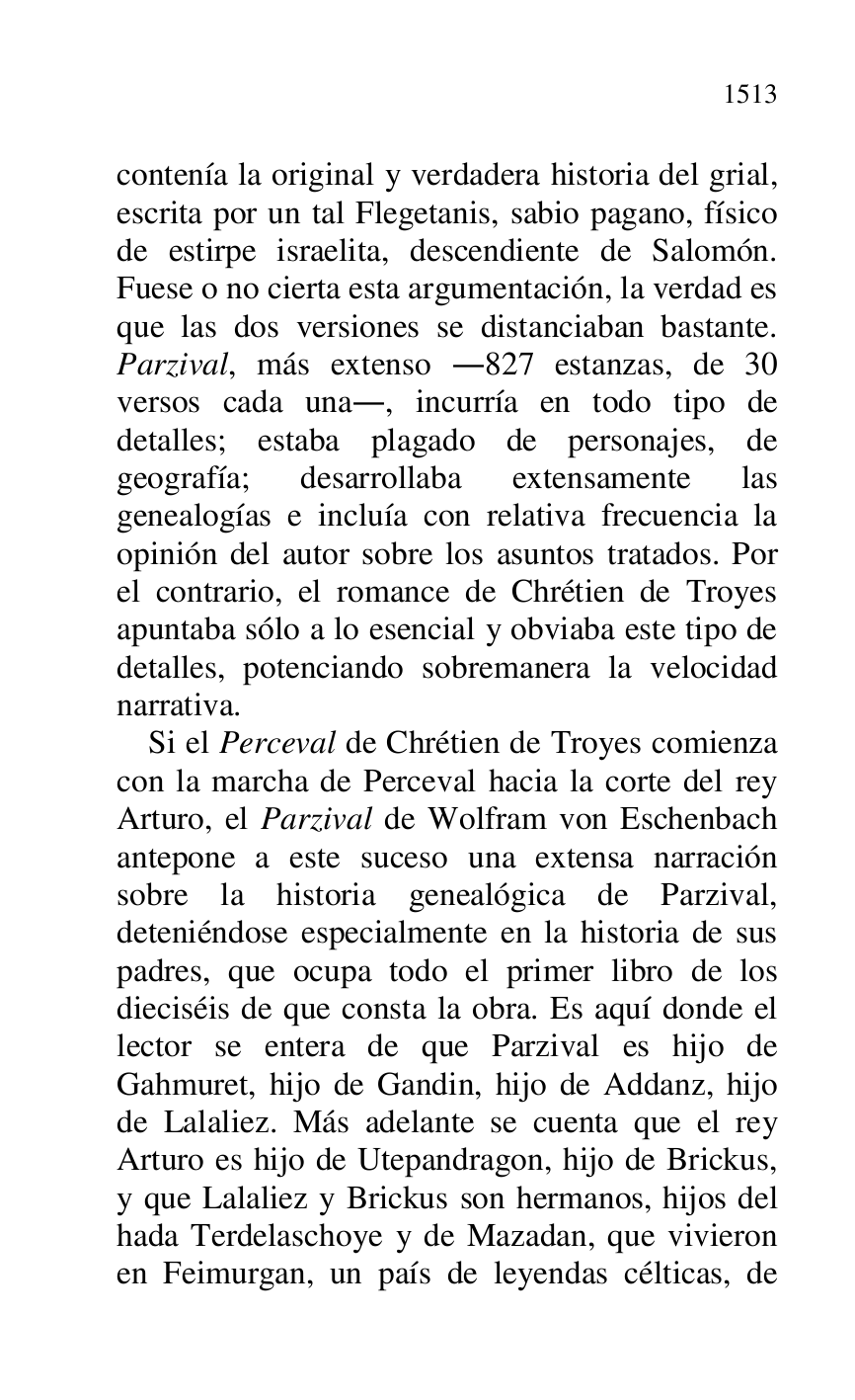 
contenía la original y verdadera historia del grial, 
escrita por un tal Flegetanis, sabio pagano, físico 
de estirpe israelita, descendiente de Salomón. 
Fuese o no cierta esta argumentación, la verdad es 
que las dos versiones se distanciaban bastante. 
Parzival, más extenso .827 estanzas, de 30 
versos cada una., incurría en todo tipo de 
detalles; estaba plagado de personajes, de 
geografía; desarrollaba extensamente las 
genealogías e incluía con relativa frecuencia la 
opinión del autor sobre los asuntos tratados. Por 
el contrario, el romance de Chrétien de Troyes 
apuntaba sólo a lo esencial y obviaba este tipo de 
detalles, potenciando sobremanera la velocidad 
narrativa. 

Si el Perceval de Chrétien de Troyes comienza 
con la marcha de Perceval hacia la corte del rey 
Arturo, el Parzival de Wolfram von Eschenbach 
antepone a este suceso una extensa narración 
sobre la historia genealógica de Parzival, 
deteniéndose especialmente en la historia de sus 
padres, que ocupa todo el primer libro de los 
dieciséis de que consta la obra. Es aquí donde el 
lector se entera de que Parzival es hijo de 
Gahmuret, hijo de Gandin, hijo de Addanz, hijo 
de Lalaliez. Más adelante se cuenta que el rey 
Arturo es hijo de Utepandragon, hijo de Brickus, 
y que Lalaliez y Brickus son hermanos, hijos del 
hada Terdelaschoye y de Mazadan, que vivieron 
en Feimurgan, un país de leyendas célticas, de 



