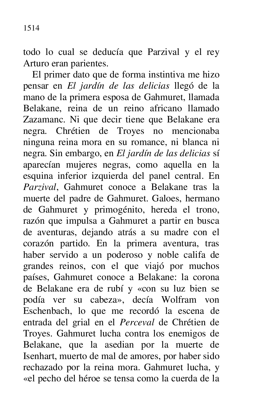 
todo lo cual se deducía que Parzival y el rey 
Arturo eran parientes. 

El primer dato que de forma instintiva me hizo 
pensar en El jardín de las delicias llegó de la 
mano de la primera esposa de Gahmuret, llamada 
Belakane, reina de un reino africano llamado 
Zazamanc. Ni que decir tiene que Belakane era 
negra. Chrétien de Troyes no mencionaba 
ninguna reina mora en su romance, ni blanca ni 
negra. Sin embargo, en El jardín de las delicias sí 
aparecían mujeres negras, como aquella en la 
esquina inferior izquierda del panel central. En 
Parzival, Gahmuret conoce a Belakane tras la 
muerte del padre de Gahmuret. Galoes, hermano 
de Gahmuret y primogénito, hereda el trono, 
razón que impulsa a Gahmuret a partir en busca 
de aventuras, dejando atrás a su madre con el 
corazón partido. En la primera aventura, tras 
haber servido a un poderoso y noble califa de 
grandes reinos, con el que viajó por muchos 
países, Gahmuret conoce a Belakane: la corona 
de Belakane era de rubí y «con su luz bien se 
podía ver su cabeza», decía Wolfram von 
Eschenbach, lo que me recordó la escena de 
entrada del grial en el Perceval de Chrétien de 
Troyes. Gahmuret lucha contra los enemigos de 
Belakane, que la asedian por la muerte de 
Isenhart, muerto de mal de amores, por haber sido 
rechazado por la reina mora. Gahmuret lucha, y 
«el pecho del héroe se tensa como la cuerda de la 


