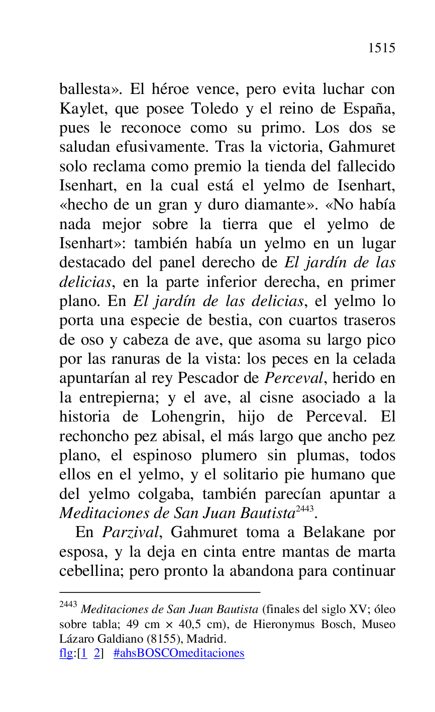 
ballesta». El héroe vence, pero evita luchar con 
Kaylet, que posee Toledo y el reino de España, 
pues le reconoce como su primo. Los dos se 
saludan efusivamente. Tras la victoria, Gahmuret 
solo reclama como premio la tienda del fallecido 
Isenhart, en la cual está el yelmo de Isenhart, 
«hecho de un gran y duro diamante». «No había 
nada mejor sobre la tierra que el yelmo de 
Isenhart»: también había un yelmo en un lugar 
destacado del panel derecho de El jardín de las 
delicias, en la parte inferior derecha, en primer 
plano. En El jardín de las delicias, el yelmo lo 
porta una especie de bestia, con cuartos traseros 
de oso y cabeza de ave, que asoma su largo pico 
por las ranuras de la vista: los peces en la celada 
apuntarían al rey Pescador de Perceval, herido en 
la entrepierna; y el ave, al cisne asociado a la 
historia de Lohengrin, hijo de Perceval. El 
rechoncho pez abisal, el más largo que ancho pez 
plano, el espinoso plumero sin plumas, todos 
ellos en el yelmo, y el solitario pie humano que 
del yelmo colgaba, también parecían apuntar a 
Meditaciones de San Juan Bautista 2443. 

2443 Meditaciones de San Juan Bautista (finales del siglo XV; óleo 
sobre tabla; 49 cm × 40,5 cm), de Hieronymus Bosch, Museo 
Lázaro Galdiano (8155), Madrid. 

flg:[1 2] #ahsBOSCOmeditaciones 

En Parzival, Gahmuret toma a Belakane por 
esposa, y la deja en cinta entre mantas de marta 
cebellina; pero pronto la abandona para continuar 


