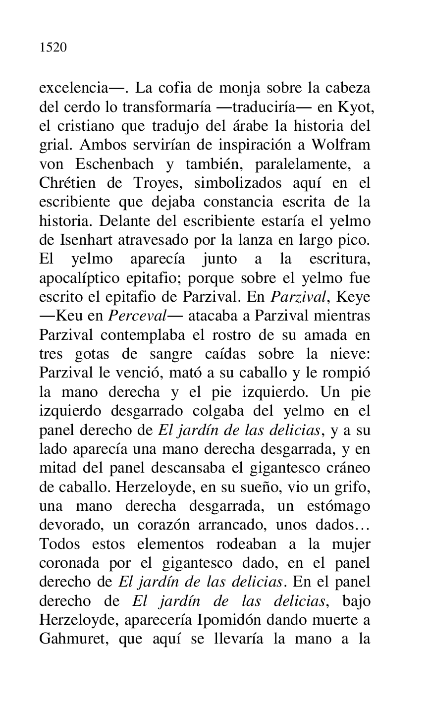 
excelencia.. La cofia de monja sobre la cabeza 
del cerdo lo transformaría .traduciría. en Kyot, 
el cristiano que tradujo del árabe la historia del 
grial. Ambos servirían de inspiración a Wolfram 
von Eschenbach y también, paralelamente, a 
Chrétien de Troyes, simbolizados aquí en el 
escribiente que dejaba constancia escrita de la 
historia. Delante del escribiente estaría el yelmo 
de Isenhart atravesado por la lanza en largo pico. 
El yelmo aparecía junto a la escritura, 
apocalíptico epitafio; porque sobre el yelmo fue 
escrito el epitafio de Parzival. En Parzival, Keye 
.Keu en Perceval. atacaba a Parzival mientras 
Parzival contemplaba el rostro de su amada en 
tres gotas de sangre caídas sobre la nieve: 
Parzival le venció, mató a su caballo y le rompió 
la mano derecha y el pie izquierdo. Un pie 
izquierdo desgarrado colgaba del yelmo en el 
panel derecho de El jardín de las delicias, y a su 
lado aparecía una mano derecha desgarrada, y en 
mitad del panel descansaba el gigantesco cráneo 
de caballo. Herzeloyde, en su sueño, vio un grifo, 
una mano derecha desgarrada, un estómago 
devorado, un corazón arrancado, unos dados… 
Todos estos elementos rodeaban a la mujer 
coronada por el gigantesco dado, en el panel 
derecho de El jardín de las delicias. En el panel 
derecho de El jardín de las delicias, bajo 
Herzeloyde, aparecería Ipomidón dando muerte a 
Gahmuret, que aquí se llevaría la mano a la 


