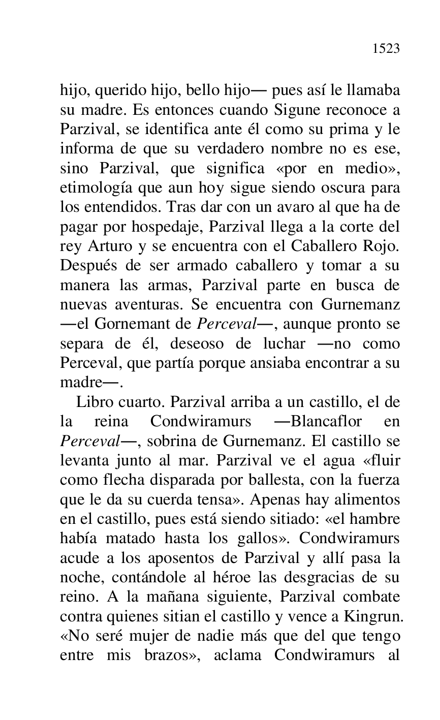 
hijo, querido hijo, bello hijo. pues así le llamaba 
su madre. Es entonces cuando Sigune reconoce a 
Parzival, se identifica ante él como su prima y le 
informa de que su verdadero nombre no es ese, 
sino Parzival, que significa «por en medio», 
etimología que aun hoy sigue siendo oscura para 
los entendidos. Tras dar con un avaro al que ha de 
pagar por hospedaje, Parzival llega a la corte del 
rey Arturo y se encuentra con el Caballero Rojo. 
Después de ser armado caballero y tomar a su 
manera las armas, Parzival parte en busca de 
nuevas aventuras. Se encuentra con Gurnemanz 
.el Gornemant de Perceval., aunque pronto se 
separa de él, deseoso de luchar .no como 
Perceval, que partía porque ansiaba encontrar a su 
madre.. 

Libro cuarto. Parzival arriba a un castillo, el de 
la reina Condwiramurs .Blancaflor en 
Perceval., sobrina de Gurnemanz. El castillo se 
levanta junto al mar. Parzival ve el agua «fluir 
como flecha disparada por ballesta, con la fuerza 
que le da su cuerda tensa». Apenas hay alimentos 
en el castillo, pues está siendo sitiado: «el hambre 
había matado hasta los gallos». Condwiramurs 
acude a los aposentos de Parzival y allí pasa la 
noche, contándole al héroe las desgracias de su 
reino. A la mañana siguiente, Parzival combate 
contra quienes sitian el castillo y vence a Kingrun. 
«No seré mujer de nadie más que del que tengo 
entre mis brazos», aclama Condwiramurs al 


