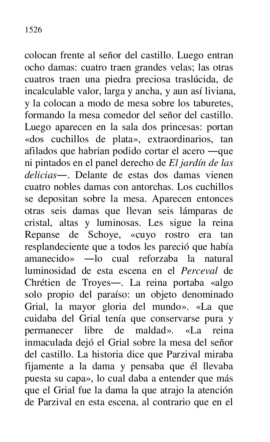 
colocan frente al señor del castillo. Luego entran 
ocho damas: cuatro traen grandes velas; las otras 
cuatros traen una piedra preciosa traslúcida, de 
incalculable valor, larga y ancha, y aun así liviana, 
y la colocan a modo de mesa sobre los taburetes, 
formando la mesa comedor del señor del castillo. 
Luego aparecen en la sala dos princesas: portan 
«dos cuchillos de plata», extraordinarios, tan 
afilados que habrían podido cortar el acero .que 
ni pintados en el panel derecho de El jardín de las 
delicias.. Delante de estas dos damas vienen 
cuatro nobles damas con antorchas. Los cuchillos 
se depositan sobre la mesa. Aparecen entonces 
otras seis damas que llevan seis lámparas de 
cristal, altas y luminosas. Les sigue la reina 
Repanse de Schoye, «cuyo rostro era tan 
resplandeciente que a todos les pareció que había 
amanecido» .lo cual reforzaba la natural 
luminosidad de esta escena en el Perceval de 
Chrétien de Troyes.. La reina portaba «algo 
solo propio del paraíso: un objeto denominado 
Grial, la mayor gloria del mundo». «La que 
cuidaba del Grial tenía que conservarse pura y 
permanecer libre de maldad». «La reina 
inmaculada dejó el Grial sobre la mesa del señor 
del castillo. La historia dice que Parzival miraba 
fijamente a la dama y pensaba que él llevaba 
puesta su capa», lo cual daba a entender que más 
que el Grial fue la dama la que atrajo la atención 
de Parzival en esta escena, al contrario que en el 


