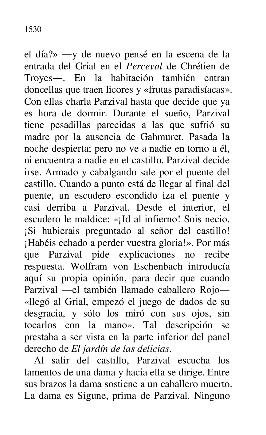 
el día?» .y de nuevo pensé en la escena de la 
entrada del Grial en el Perceval de Chrétien de 
Troyes.. En la habitación también entran 
doncellas que traen licores y «frutas paradisíacas». 
Con ellas charla Parzival hasta que decide que ya 
es hora de dormir. Durante el sueño, Parzival 
tiene pesadillas parecidas a las que sufrió su 
madre por la ausencia de Gahmuret. Pasada la 
noche despierta; pero no ve a nadie en torno a él, 
ni encuentra a nadie en el castillo. Parzival decide 
irse. Armado y cabalgando sale por el puente del 
castillo. Cuando a punto está de llegar al final del 
puente, un escudero escondido iza el puente y 
casi derriba a Parzival. Desde el interior, el 
escudero le maldice: «¡Id al infierno! Sois necio. 
¡Si hubierais preguntado al señor del castillo! 
¡Habéis echado a perder vuestra gloria!». Por más 
que Parzival pide explicaciones no recibe 
respuesta. Wolfram von Eschenbach introducía 
aquí su propia opinión, para decir que cuando 
Parzival .el también llamado caballero Rojo. 
«llegó al Grial, empezó el juego de dados de su 
desgracia, y sólo los miró con sus ojos, sin 
tocarlos con la mano». Tal descripción se 
prestaba a ser vista en la parte inferior del panel 
derecho de El jardín de las delicias. 

Al salir del castillo, Parzival escucha los 
lamentos de una dama y hacia ella se dirige. Entre 
sus brazos la dama sostiene a un caballero muerto. 
La dama es Sigune, prima de Parzival. Ninguno 


