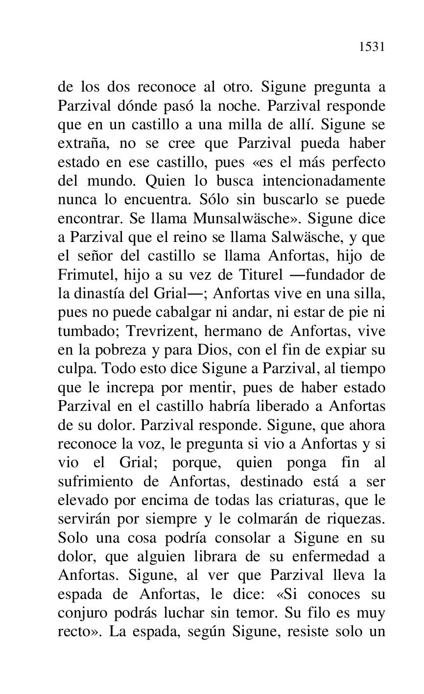 
de los dos reconoce al otro. Sigune pregunta a 
Parzival dónde pasó la noche. Parzival responde 
que en un castillo a una milla de allí. Sigune se 
extraña, no se cree que Parzival pueda haber 
estado en ese castillo, pues «es el más perfecto 
del mundo. Quien lo busca intencionadamente 
nunca lo encuentra. Sólo sin buscarlo se puede 
encontrar. Se llama Munsalwäsche». Sigune dice 
a Parzival que el reino se llama Salwäsche, y que 
el señor del castillo se llama Anfortas, hijo de 
Frimutel, hijo a su vez de Titurel .fundador de 
la dinastía del Grial.; Anfortas vive en una silla, 
pues no puede cabalgar ni andar, ni estar de pie ni 
tumbado; Trevrizent, hermano de Anfortas, vive 
en la pobreza y para Dios, con el fin de expiar su 
culpa. Todo esto dice Sigune a Parzival, al tiempo 
que le increpa por mentir, pues de haber estado 
Parzival en el castillo habría liberado a Anfortas 
de su dolor. Parzival responde. Sigune, que ahora 
reconoce la voz, le pregunta si vio a Anfortas y si 
vio el Grial; porque, quien ponga fin al 
sufrimiento de Anfortas, destinado está a ser 
elevado por encima de todas las criaturas, que le 
servirán por siempre y le colmarán de riquezas. 
Solo una cosa podría consolar a Sigune en su 
dolor, que alguien librara de su enfermedad a 
Anfortas. Sigune, al ver que Parzival lleva la 
espada de Anfortas, le dice: «Si conoces su 
conjuro podrás luchar sin temor. Su filo es muy 
recto». La espada, según Sigune, resiste solo un 


