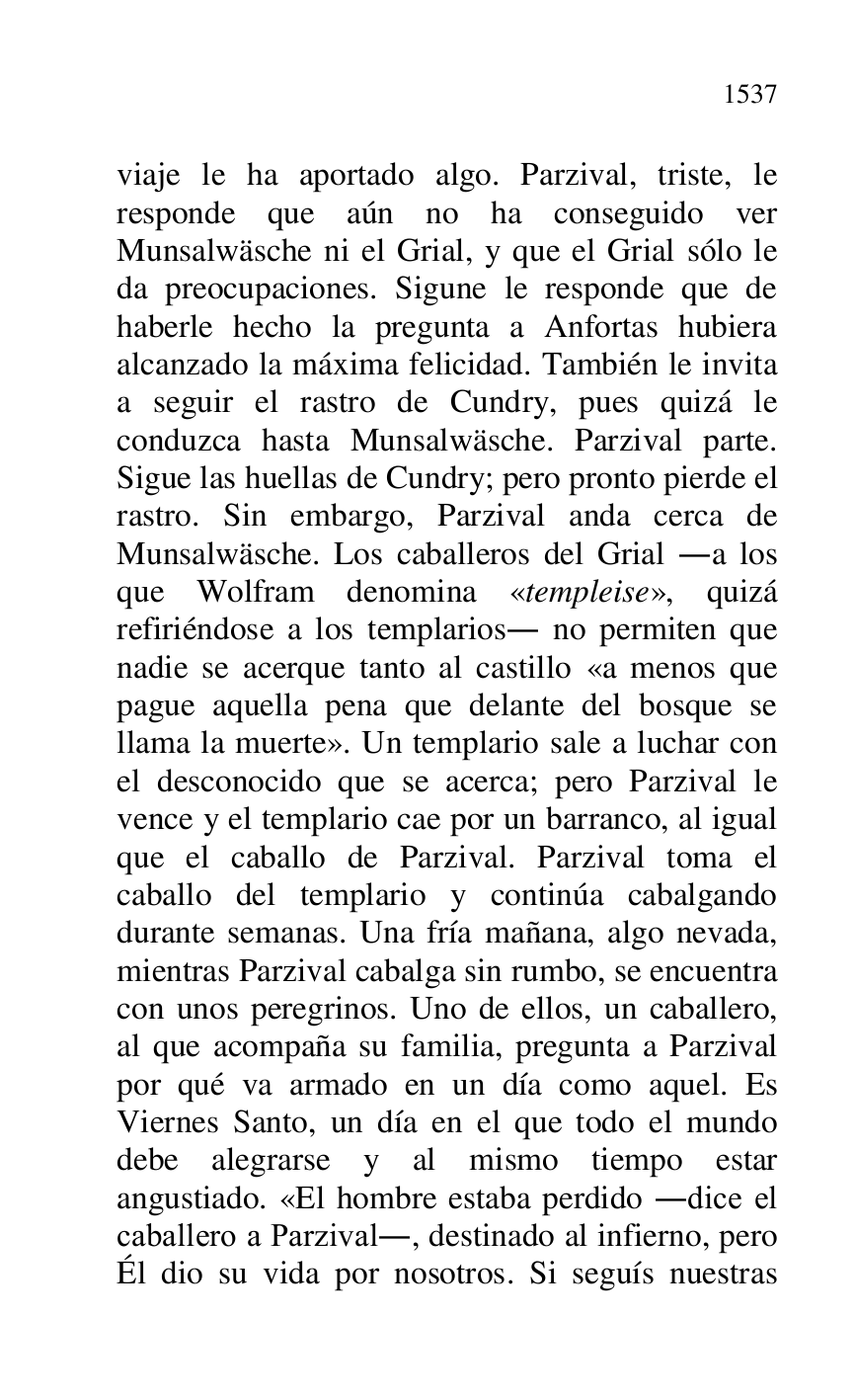 
viaje le ha aportado algo. Parzival, triste, le 
responde que aún no ha conseguido ver 
Munsalwäsche ni el Grial, y que el Grial sólo le 
da preocupaciones. Sigune le responde que de 
haberle hecho la pregunta a Anfortas hubiera 
alcanzado la máxima felicidad. También le invita 
a seguir el rastro de Cundry, pues quizá le 
conduzca hasta Munsalwäsche. Parzival parte. 
Sigue las huellas de Cundry; pero pronto pierde el 
rastro. Sin embargo, Parzival anda cerca de 
Munsalwäsche. Los caballeros del Grial .a los 
que Wolfram denomina «templeise», quizá 
refiriéndose a los templarios. no permiten que 
nadie se acerque tanto al castillo «a menos que 
pague aquella pena que delante del bosque se 
llama la muerte». Un templario sale a luchar con 
el desconocido que se acerca; pero Parzival le 
vence y el templario cae por un barranco, al igual 
que el caballo de Parzival. Parzival toma el 
caballo del templario y continúa cabalgando 
durante semanas. Una fría mañana, algo nevada, 
mientras Parzival cabalga sin rumbo, se encuentra 
con unos peregrinos. Uno de ellos, un caballero, 
al que acompaña su familia, pregunta a Parzival 
por qué va armado en un día como aquel. Es 
Viernes Santo, un día en el que todo el mundo 
debe alegrarse y al mismo tiempo estar 
angustiado. «El hombre estaba perdido .dice el 
caballero a Parzival., destinado al infierno, pero 
Él dio su vida por nosotros. Si seguís nuestras 



