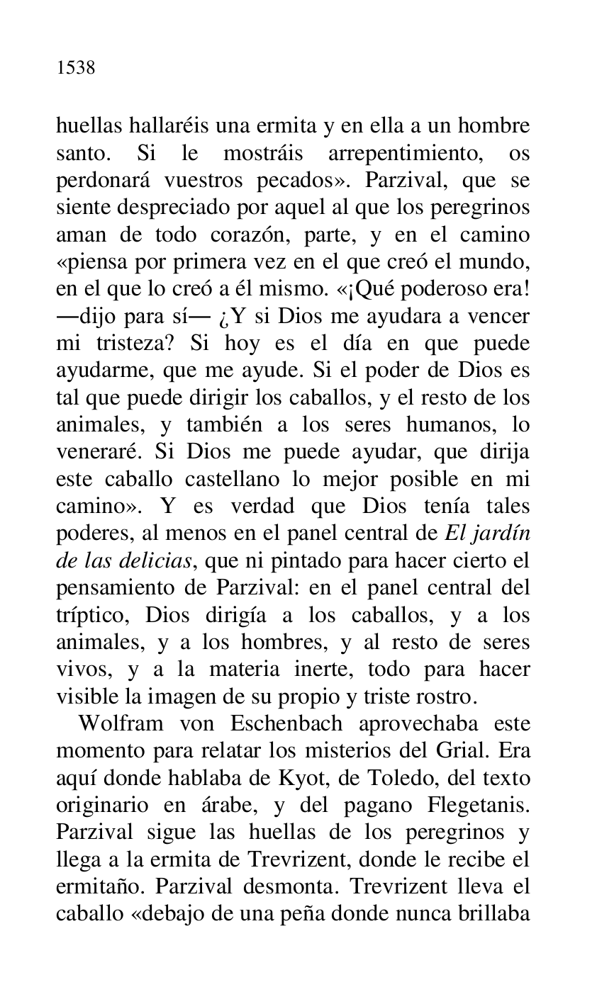 
huellas hallaréis una ermita y en ella a un hombre 
santo. Si le mostráis arrepentimiento, os 
perdonará vuestros pecados». Parzival, que se 
siente despreciado por aquel al que los peregrinos 
aman de todo corazón, parte, y en el camino 
«piensa por primera vez en el que creó el mundo, 
en el que lo creó a él mismo. «¡Qué poderoso era! 
.dijo para sí. ¿Y si Dios me ayudara a vencer 
mi tristeza? Si hoy es el día en que puede 
ayudarme, que me ayude. Si el poder de Dios es 
tal que puede dirigir los caballos, y el resto de los 
animales, y también a los seres humanos, lo 
veneraré. Si Dios me puede ayudar, que dirija 
este caballo castellano lo mejor posible en mi 
camino». Y es verdad que Dios tenía tales 
poderes, al menos en el panel central de El jardín 
de las delicias, que ni pintado para hacer cierto el 
pensamiento de Parzival: en el panel central del 
tríptico, Dios dirigía a los caballos, y a los 
animales, y a los hombres, y al resto de seres 
vivos, y a la materia inerte, todo para hacer 
visible la imagen de su propio y triste rostro. 

Wolfram von Eschenbach aprovechaba este 
momento para relatar los misterios del Grial. Era 
aquí donde hablaba de Kyot, de Toledo, del texto 
originario en árabe, y del pagano Flegetanis. 
Parzival sigue las huellas de los peregrinos y 
llega a la ermita de Trevrizent, donde le recibe el 
ermitaño. Parzival desmonta. Trevrizent lleva el 
caballo «debajo de una peña donde nunca brillaba 


