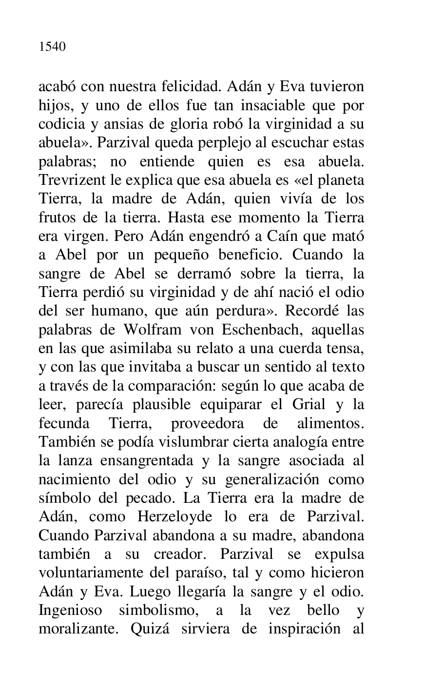 
acabó con nuestra felicidad. Adán y Eva tuvieron 
hijos, y uno de ellos fue tan insaciable que por 
codicia y ansias de gloria robó la virginidad a su 
abuela». Parzival queda perplejo al escuchar estas 
palabras; no entiende quien es esa abuela. 
Trevrizent le explica que esa abuela es «el planeta 
Tierra, la madre de Adán, quien vivía de los 
frutos de la tierra. Hasta ese momento la Tierra 
era virgen. Pero Adán engendró a Caín que mató 
a Abel por un pequeño beneficio. Cuando la 
sangre de Abel se derramó sobre la tierra, la 
Tierra perdió su virginidad y de ahí nació el odio 
del ser humano, que aún perdura». Recordé las 
palabras de Wolfram von Eschenbach, aquellas 
en las que asimilaba su relato a una cuerda tensa, 
y con las que invitaba a buscar un sentido al texto 
a través de la comparación: según lo que acaba de 
leer, parecía plausible equiparar el Grial y la 
fecunda Tierra, proveedora de alimentos. 
También se podía vislumbrar cierta analogía entre 
la lanza ensangrentada y la sangre asociada al 
nacimiento del odio y su generalización como 
símbolo del pecado. La Tierra era la madre de 
Adán, como Herzeloyde lo era de Parzival. 
Cuando Parzival abandona a su madre, abandona 
también a su creador. Parzival se expulsa 
voluntariamente del paraíso, tal y como hicieron 
Adán y Eva. Luego llegaría la sangre y el odio. 
Ingenioso simbolismo, a la vez bello y 
moralizante. Quizá sirviera de inspiración al 


