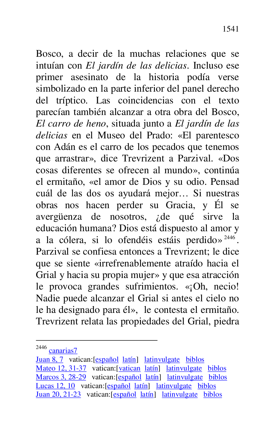 
Bosco, a decir de la muchas relaciones que se 
intuían con El jardín de las delicias. Incluso ese 
primer asesinato de la historia podía verse 
simbolizado en la parte inferior del panel derecho 
del tríptico. Las coincidencias con el texto 
parecían también alcanzar a otra obra del Bosco, 
El carro de heno, situada junto a El jardín de las 
delicias en el Museo del Prado: «El parentesco 
con Adán es el carro de los pecados que tenemos 
que arrastrar», dice Trevrizent a Parzival. «Dos 
cosas diferentes se ofrecen al mundo», continúa 
el ermitaño, «el amor de Dios y su odio. Pensad 
cuál de las dos os ayudará mejor… Si nuestras 
obras nos hacen perder su Gracia, y Él se 
avergüenza de nosotros, ¿de qué sirve la 
educación humana? Dios está dispuesto al amor y 
a la cólera, si lo ofendéis estáis perdido» 2446. 
Parzival se confiesa entonces a Trevrizent; le dice 
que se siente «irrefrenablemente atraído hacia el 
Grial y hacia su propia mujer» y que esa atracción 
le provoca grandes sufrimientos. «¡Oh, necio! 
Nadie puede alcanzar el Grial si antes el cielo no 
le ha designado para él», le contesta el ermitaño. 
Trevrizent relata las propiedades del Grial, piedra 

2446 canarias7 
Juan 8, 7 vatican:[español latín] latinvulgate biblos 

Mateo 12, 31-37 vatican:[vatican latín] latinvulgate biblos 

Marcos 3, 28-29 vatican:[español latín] latinvulgate biblos 

Lucas 12, 10 vatican:[español latín] latinvulgate biblos 

Juan 20, 21-23 vatican:[español latín] latinvulgate biblos 


