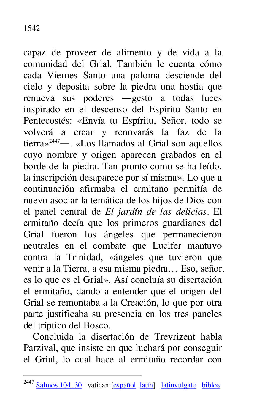 
capaz de proveer de alimento y de vida a la 
comunidad del Grial. También le cuenta cómo 
cada Viernes Santo una paloma desciende del 
cielo y deposita sobre la piedra una hostia que 
renueva sus poderes .gesto a todas luces 
inspirado en el descenso del Espíritu Santo en 
Pentecostés: «Envía tu Espíritu, Señor, todo se 
volverá a crear y renovarás la faz de la 
tierra» 2447.. «Los llamados al Grial son aquellos 
cuyo nombre y origen aparecen grabados en el 
borde de la piedra. Tan pronto como se ha leído, 
la inscripción desaparece por sí misma». Lo que a 
continuación afirmaba el ermitaño permitía de 
nuevo asociar la temática de los hijos de Dios con 
el panel central de El jardín de las delicias. El 
ermitaño decía que los primeros guardianes del 
Grial fueron los ángeles que permanecieron 
neutrales en el combate que Lucifer mantuvo 
contra la Trinidad, «ángeles que tuvieron que 
venir a la Tierra, a esa misma piedra… Eso, señor, 
es lo que es el Grial». Así concluía su disertación 
el ermitaño, dando a entender que el origen del 
Grial se remontaba a la Creación, lo que por otra 
parte justificaba su presencia en los tres paneles 
del tríptico del Bosco. 

2447 Salmos 104, 30 vatican:[español latín] latinvulgate biblos 

Concluida la disertación de Trevrizent habla 
Parzival, que insiste en que luchará por conseguir 
el Grial, lo cual hace al ermitaño recordar con 


