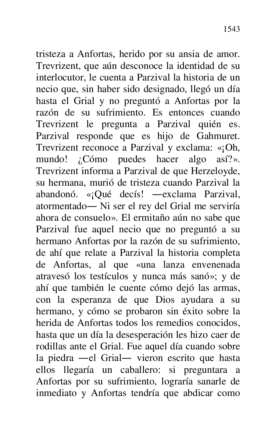 
tristeza a Anfortas, herido por su ansia de amor. 
Trevrizent, que aún desconoce la identidad de su 
interlocutor, le cuenta a Parzival la historia de un 
necio que, sin haber sido designado, llegó un día 
hasta el Grial y no preguntó a Anfortas por la 
razón de su sufrimiento. Es entonces cuando 
Trevrizent le pregunta a Parzival quién es. 
Parzival responde que es hijo de Gahmuret. 
Trevrizent reconoce a Parzival y exclama: «¡Oh, 
mundo! ¿Cómo puedes hacer algo así?». 
Trevrizent informa a Parzival de que Herzeloyde, 
su hermana, murió de tristeza cuando Parzival la 
abandonó. «¡Qué decís! .exclama Parzival, 
atormentado. Ni ser el rey del Grial me serviría 
ahora de consuelo». El ermitaño aún no sabe que 
Parzival fue aquel necio que no preguntó a su 
hermano Anfortas por la razón de su sufrimiento, 
de ahí que relate a Parzival la historia completa 
de Anfortas, al que «una lanza envenenada 
atravesó los testículos y nunca más sanó»; y de 
ahí que también le cuente cómo dejó las armas, 
con la esperanza de que Dios ayudara a su 
hermano, y cómo se probaron sin éxito sobre la 
herida de Anfortas todos los remedios conocidos, 
hasta que un día la desesperación les hizo caer de 
rodillas ante el Grial. Fue aquel día cuando sobre 
la piedra .el Grial. vieron escrito que hasta 
ellos llegaría un caballero: si preguntara a 
Anfortas por su sufrimiento, lograría sanarle de 
inmediato y Anfortas tendría que abdicar como 


