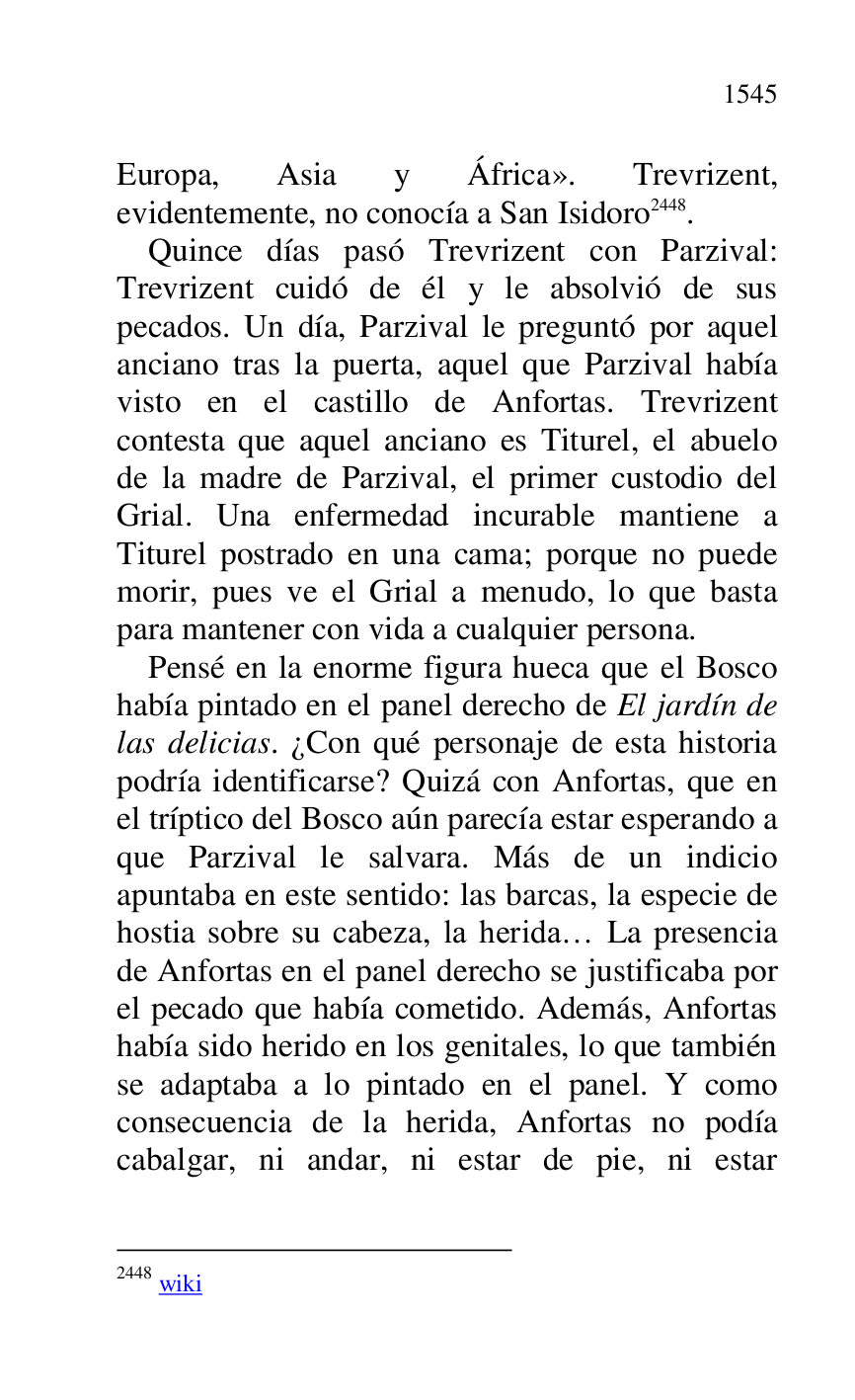 
Europa, Asia y África». Trevrizent, 
evidentemente, no conocía a San Isidoro 2448. 

2448 wiki 

Quince días pasó Trevrizent con Parzival: 
Trevrizent cuidó de él y le absolvió de sus 
pecados. Un día, Parzival le preguntó por aquel 
anciano tras la puerta, aquel que Parzival había 
visto en el castillo de Anfortas. Trevrizent 
contesta que aquel anciano es Titurel, el abuelo 
de la madre de Parzival, el primer custodio del 
Grial. Una enfermedad incurable mantiene a 
Titurel postrado en una cama; porque no puede 
morir, pues ve el Grial a menudo, lo que basta 
para mantener con vida a cualquier persona. 

Pensé en la enorme figura hueca que el Bosco 
había pintado en el panel derecho de El jardín de 
las delicias. ¿Con qué personaje de esta historia 
podría identificarse? Quizá con Anfortas, que en 
el tríptico del Bosco aún parecía estar esperando a 
que Parzival le salvara. Más de un indicio 
apuntaba en este sentido: las barcas, la especie de 
hostia sobre su cabeza, la herida… La presencia 
de Anfortas en el panel derecho se justificaba por 
el pecado que había cometido. Además, Anfortas 
había sido herido en los genitales, lo que también 
se adaptaba a lo pintado en el panel. Y como 
consecuencia de la herida, Anfortas no podía 
cabalgar, ni andar, ni estar de pie, ni estar 


