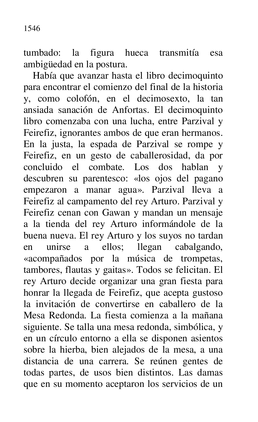 
tumbado: la figura hueca transmitía esa 
ambigüedad en la postura. 

Había que avanzar hasta el libro decimoquinto 
para encontrar el comienzo del final de la historia 
y, como colofón, en el decimosexto, la tan 
ansiada sanación de Anfortas. El decimoquinto 
libro comenzaba con una lucha, entre Parzival y 
Feirefiz, ignorantes ambos de que eran hermanos. 
En la justa, la espada de Parzival se rompe y 
Feirefiz, en un gesto de caballerosidad, da por 
concluido el combate. Los dos hablan y 
descubren su parentesco: «los ojos del pagano 
empezaron a manar agua». Parzival lleva a 
Feirefiz al campamento del rey Arturo. Parzival y 
Feirefiz cenan con Gawan y mandan un mensaje 
a la tienda del rey Arturo informándole de la 
buena nueva. El rey Arturo y los suyos no tardan 
en unirse a ellos; llegan cabalgando, 
«acompañados por la música de trompetas, 
tambores, flautas y gaitas». Todos se felicitan. El 
rey Arturo decide organizar una gran fiesta para 
honrar la llegada de Feirefiz, que acepta gustoso 
la invitación de convertirse en caballero de la 
Mesa Redonda. La fiesta comienza a la mañana 
siguiente. Se talla una mesa redonda, simbólica, y 
en un círculo entorno a ella se disponen asientos 
sobre la hierba, bien alejados de la mesa, a una 
distancia de una carrera. Se reúnen gentes de 
todas partes, de usos bien distintos. Las damas 
que en su momento aceptaron los servicios de un 


