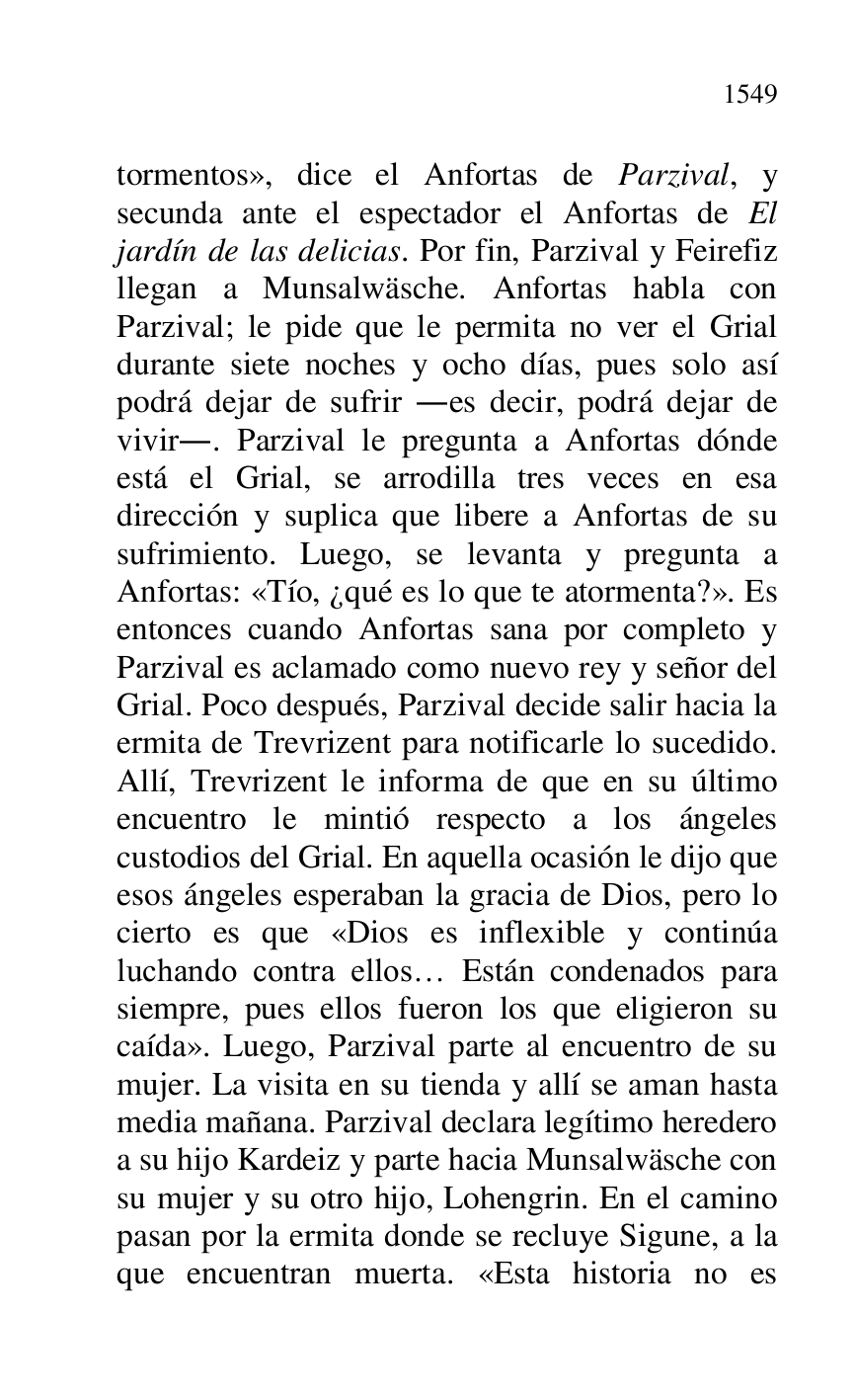 
tormentos», dice el Anfortas de Parzival, y 
secunda ante el espectador el Anfortas de El 
jardín de las delicias. Por fin, Parzival y Feirefiz 
llegan a Munsalwäsche. Anfortas habla con 
Parzival; le pide que le permita no ver el Grial 
durante siete noches y ocho días, pues solo así 
podrá dejar de sufrir .es decir, podrá dejar de 
vivir.. Parzival le pregunta a Anfortas dónde 
está el Grial, se arrodilla tres veces en esa 
dirección y suplica que libere a Anfortas de su 
sufrimiento. Luego, se levanta y pregunta a 
Anfortas: «Tío, ¿qué es lo que te atormenta?». Es 
entonces cuando Anfortas sana por completo y 
Parzival es aclamado como nuevo rey y señor del 
Grial. Poco después, Parzival decide salir hacia la 
ermita de Trevrizent para notificarle lo sucedido. 
Allí, Trevrizent le informa de que en su último 
encuentro le mintió respecto a los ángeles 
custodios del Grial. En aquella ocasión le dijo que 
esos ángeles esperaban la gracia de Dios, pero lo 
cierto es que «Dios es inflexible y continúa 
luchando contra ellos… Están condenados para 
siempre, pues ellos fueron los que eligieron su 
caída». Luego, Parzival parte al encuentro de su 
mujer. La visita en su tienda y allí se aman hasta 
media mañana. Parzival declara legítimo heredero 
a su hijo Kardeiz y parte hacia Munsalwäsche con 
su mujer y su otro hijo, Lohengrin. En el camino 
pasan por la ermita donde se recluye Sigune, a la 
que encuentran muerta. «Esta historia no es 



