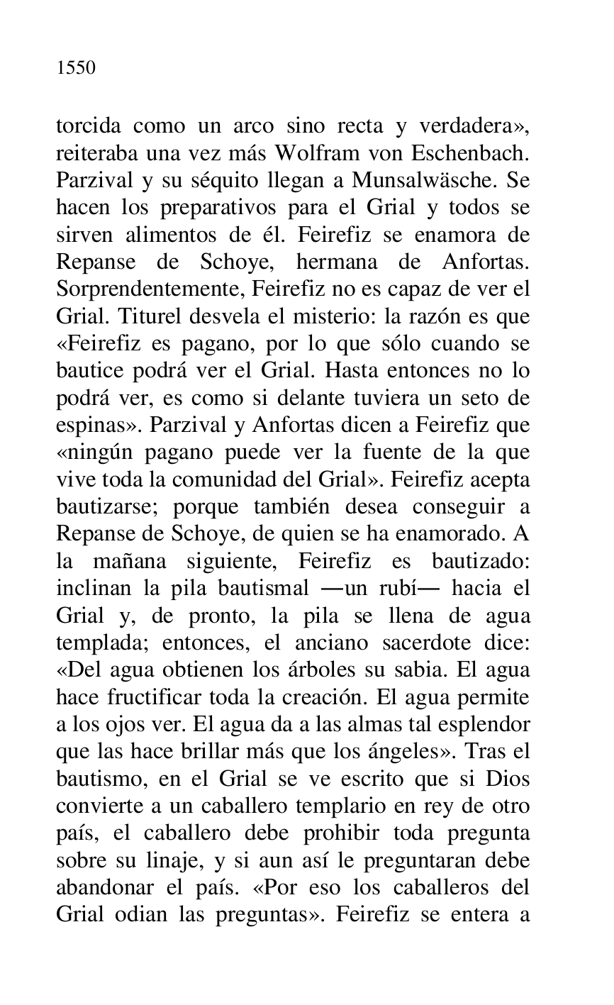 
torcida como un arco sino recta y verdadera», 
reiteraba una vez más Wolfram von Eschenbach. 
Parzival y su séquito llegan a Munsalwäsche. Se 
hacen los preparativos para el Grial y todos se 
sirven alimentos de él. Feirefiz se enamora de 
Repanse de Schoye, hermana de Anfortas. 
Sorprendentemente, Feirefiz no es capaz de ver el 
Grial. Titurel desvela el misterio: la razón es que 
«Feirefiz es pagano, por lo que sólo cuando se 
bautice podrá ver el Grial. Hasta entonces no lo 
podrá ver, es como si delante tuviera un seto de 
espinas». Parzival y Anfortas dicen a Feirefiz que 
«ningún pagano puede ver la fuente de la que 
vive toda la comunidad del Grial». Feirefiz acepta 
bautizarse; porque también desea conseguir a 
Repanse de Schoye, de quien se ha enamorado. A 
la mañana siguiente, Feirefiz es bautizado: 
inclinan la pila bautismal .un rubí. hacia el 
Grial y, de pronto, la pila se llena de agua 
templada; entonces, el anciano sacerdote dice: 
«Del agua obtienen los árboles su sabia. El agua 
hace fructificar toda la creación. El agua permite 
a los ojos ver. El agua da a las almas tal esplendor 
que las hace brillar más que los ángeles». Tras el 
bautismo, en el Grial se ve escrito que si Dios 
convierte a un caballero templario en rey de otro 
país, el caballero debe prohibir toda pregunta 
sobre su linaje, y si aun así le preguntaran debe 
abandonar el país. «Por eso los caballeros del 
Grial odian las preguntas». Feirefiz se entera a 


