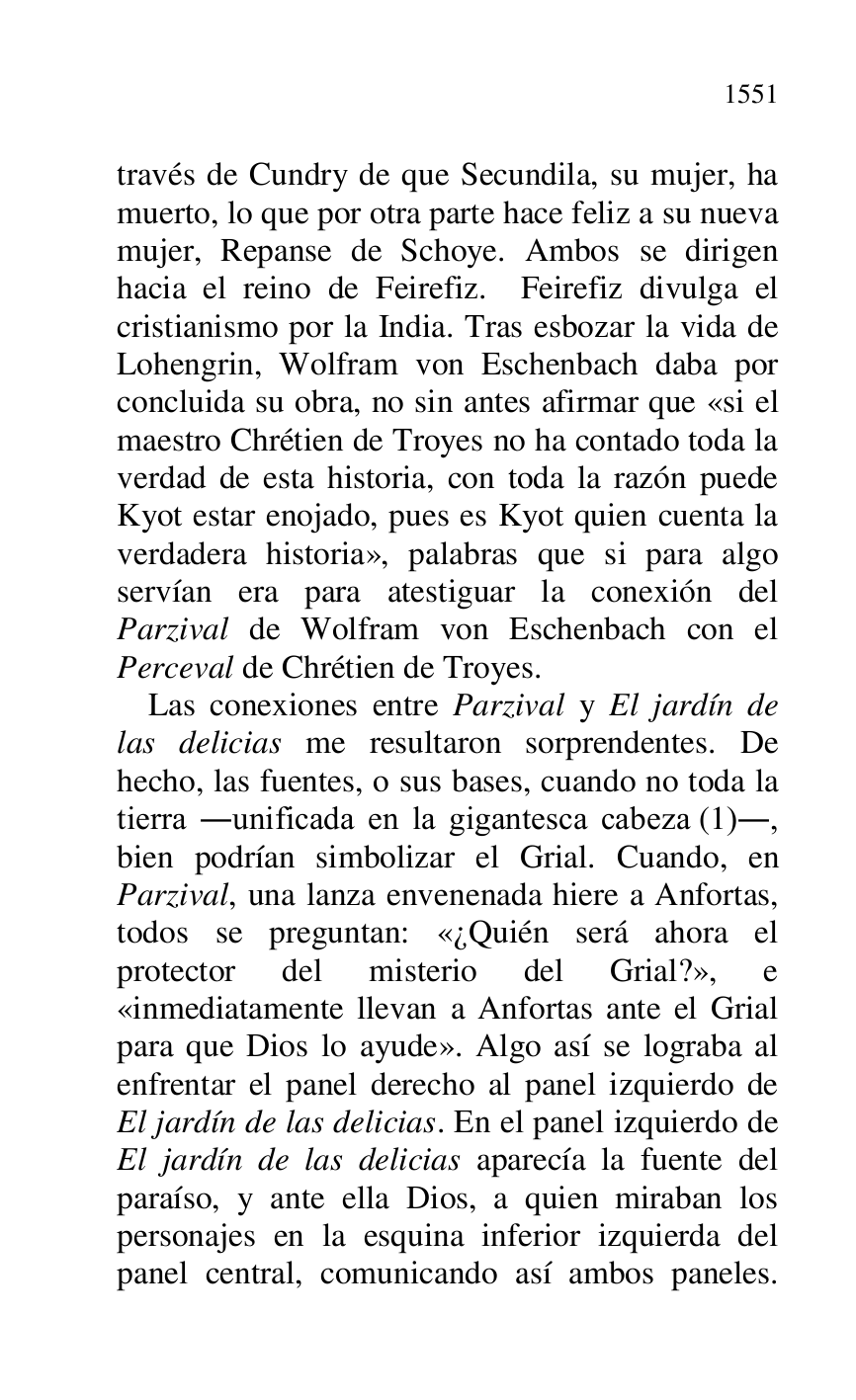 
través de Cundry de que Secundila, su mujer, ha 
muerto, lo que por otra parte hace feliz a su nueva 
mujer, Repanse de Schoye. Ambos se dirigen 
hacia el reino de Feirefiz. Feirefiz divulga el 
cristianismo por la India. Tras esbozar la vida de 
Lohengrin, Wolfram von Eschenbach daba por 
concluida su obra, no sin antes afirmar que «si el 
maestro Chrétien de Troyes no ha contado toda la 
verdad de esta historia, con toda la razón puede 
Kyot estar enojado, pues es Kyot quien cuenta la 
verdadera historia», palabras que si para algo 
servían era para atestiguar la conexión del 
Parzival de Wolfram von Eschenbach con el 
Perceval de Chrétien de Troyes. 

Las conexiones entre Parzival y El jardín de 
las delicias me resultaron sorprendentes. De 
hecho, las fuentes, o sus bases, cuando no toda la 
tierra .unificada en la gigantesca cabeza (1)., 
bien podrían simbolizar el Grial. Cuando, en 
Parzival, una lanza envenenada hiere a Anfortas, 
todos se preguntan: «¿Quién será ahora el 
protector del misterio del Grial?», e 
«inmediatamente llevan a Anfortas ante el Grial 
para que Dios lo ayude». Algo así se lograba al 
enfrentar el panel derecho al panel izquierdo de 
El jardín de las delicias. En el panel izquierdo de 
El jardín de las delicias aparecía la fuente del 
paraíso, y ante ella Dios, a quien miraban los 
personajes en la esquina inferior izquierda del 
panel central, comunicando así ambos paneles. 


