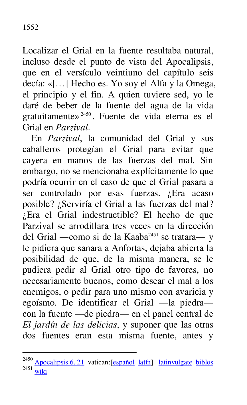 
Localizar el Grial en la fuente resultaba natural, 
incluso desde el punto de vista del Apocalipsis, 
que en el versículo veintiuno del capítulo seis 
decía: «[…] Hecho es. Yo soy el Alfa y la Omega, 
el principio y el fin. A quien tuviere sed, yo le 
daré de beber de la fuente del agua de la vida 
gratuitamente» 2450. Fuente de vida eterna es el 
Grial en Parzival. 

2450 Apocalipsis 6, 21 vatican:[español latín] latinvulgate biblos 

2451 wiki 

En Parzival, la comunidad del Grial y sus 
caballeros protegían el Grial para evitar que 
cayera en manos de las fuerzas del mal. Sin 
embargo, no se mencionaba explícitamente lo que 
podría ocurrir en el caso de que el Grial pasara a 
ser controlado por esas fuerzas. ¿Era acaso 
posible? ¿Serviría el Grial a las fuerzas del mal? 
¿Era el Grial indestructible? El hecho de que 
Parzival se arrodillara tres veces en la dirección 
del Grial .como si de la Kaaba 2451 se tratara. y 
le pidiera que sanara a Anfortas, dejaba abierta la 
posibilidad de que, de la misma manera, se le 
pudiera pedir al Grial otro tipo de favores, no 
necesariamente buenos, como desear el mal a los 
enemigos, o pedir para uno mismo con avaricia y 
egoísmo. De identificar el Grial .la piedra. 
con la fuente .de piedra. en el panel central de 
El jardín de las delicias, y suponer que las otras 
dos fuentes eran esta misma fuente, antes y 


