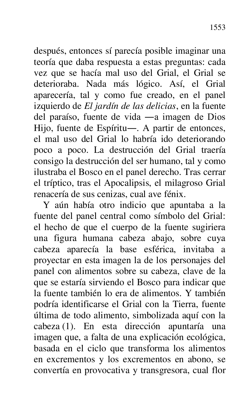 
después, entonces sí parecía posible imaginar una 
teoría que daba respuesta a estas preguntas: cada 
vez que se hacía mal uso del Grial, el Grial se 
deterioraba. Nada más lógico. Así, el Grial 
aparecería, tal y como fue creado, en el panel 
izquierdo de El jardín de las delicias, en la fuente 
del paraíso, fuente de vida .a imagen de Dios 
Hijo, fuente de Espíritu.. A partir de entonces, 
el mal uso del Grial lo habría ido deteriorando 
poco a poco. La destrucción del Grial traería 
consigo la destrucción del ser humano, tal y como 
ilustraba el Bosco en el panel derecho. Tras cerrar 
el tríptico, tras el Apocalipsis, el milagroso Grial 
renacería de sus cenizas, cual ave fénix. 

Y aún había otro indicio que apuntaba a la 
fuente del panel central como símbolo del Grial: 
el hecho de que el cuerpo de la fuente sugiriera 
una figura humana cabeza abajo, sobre cuya 
cabeza aparecía la base esférica, invitaba a 
proyectar en esta imagen la de los personajes del 
panel con alimentos sobre su cabeza, clave de la 
que se estaría sirviendo el Bosco para indicar que 
la fuente también lo era de alimentos. Y también 
podría identificarse el Grial con la Tierra, fuente 
última de todo alimento, simbolizada aquí con la 
cabeza (1). En esta dirección apuntaría una 
imagen que, a falta de una explicación ecológica, 
basada en el ciclo que transforma los alimentos 
en excrementos y los excrementos en abono, se 
convertía en provocativa y transgresora, cual flor 


