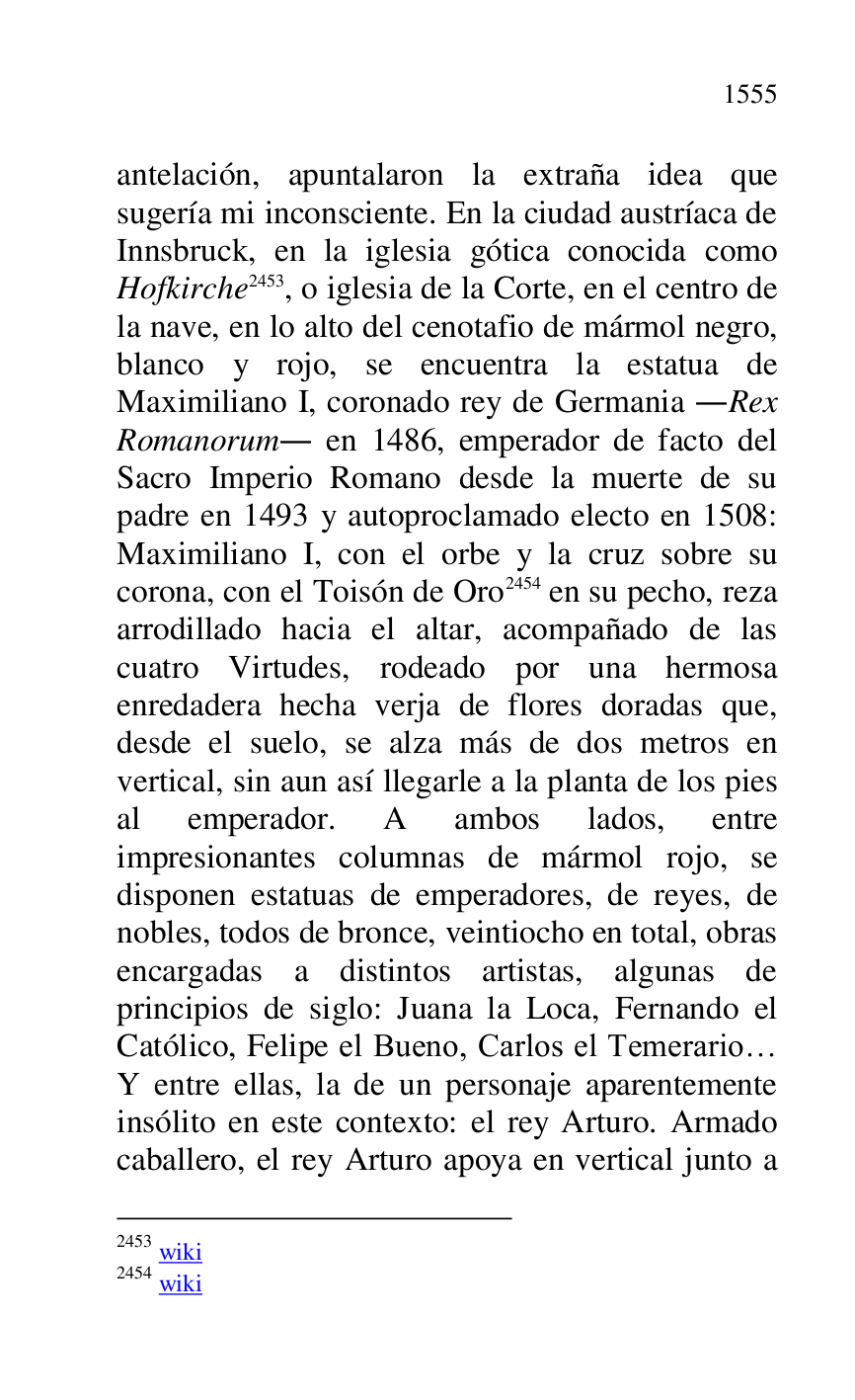 
antelación, apuntalaron la extraña idea que 
sugería mi inconsciente. En la ciudad austríaca de 
Innsbruck, en la iglesia gótica conocida como 
Hofkirche 2453, o iglesia de la Corte, en el centro de 
la nave, en lo alto del cenotafio de mármol negro, 
blanco y rojo, se encuentra la estatua de 
Maximiliano I, coronado rey de Germania .Rex 
Romanorum. en 1486, emperador de facto del 
Sacro Imperio Romano desde la muerte de su 
padre en 1493 y autoproclamado electo en 1508: 
Maximiliano I, con el orbe y la cruz sobre su 
corona, con el Toisón de Oro 2454 en su pecho, reza 
arrodillado hacia el altar, acompañado de las 
cuatro Virtudes, rodeado por una hermosa 
enredadera hecha verja de flores doradas que, 
desde el suelo, se alza más de dos metros en 
vertical, sin aun así llegarle a la planta de los pies 
al emperador. A ambos lados, entre 
impresionantes columnas de mármol rojo, se 
disponen estatuas de emperadores, de reyes, de 
nobles, todos de bronce, veintiocho en total, obras 
encargadas a distintos artistas, algunas de 
principios de siglo: Juana la Loca, Fernando el 
Católico, Felipe el Bueno, Carlos el Temerario… 
Y entre ellas, la de un personaje aparentemente 
insólito en este contexto: el rey Arturo. Armado 
caballero, el rey Arturo apoya en vertical junto a 

2453 wiki 

2454 wiki 


