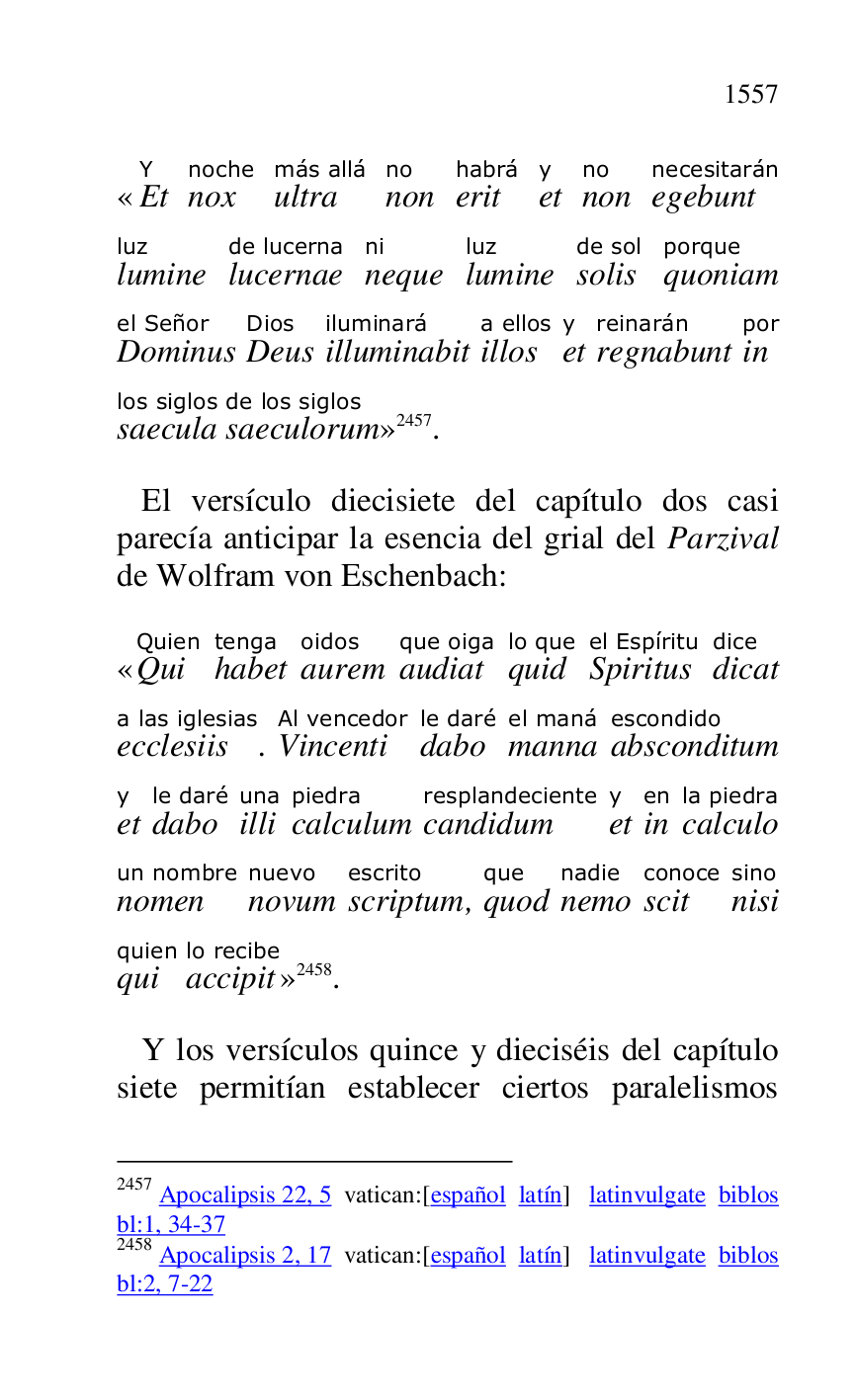 
«EtY 
noxnoche 
ultramás allá 
nonno 
erithabrá 
ety 
nonno 
egebuntnecesitarán 
lumineluz 
lucernaede lucerna 
nequeni 
lumineluz 
solisde sol 
quoniamporque 
Dominusel Señor 
DeusDios 
illuminabitiluminará 
illosa ellos 
ety 
regnabuntreinarán 
inpor 
saeculalos siglos 
saeculorumde los siglos
» 2457. 

2457 Apocalipsis 22, 5 vatican:[español latín] latinvulgate biblos 
bl:1, 34-37 

2458 Apocalipsis 2, 17 vatican:[español latín] latinvulgate biblos 
bl:2, 7-22 

 El versículo diecisiete del capítulo dos casi 
parecía anticipar la esencia del grial del Parzival 
de Wolfram von Eschenbach: 

«QuiQuien 
habettenga 
auremoidos 
audiatque oiga 
quidlo que 
Spiritusel Espíritu 
dicatdice 
ecclesiisa las iglesias. VincentiAl vencedor 
dabole daré 
mannael maná 
absconditumescondido 
ety 
dabole daré 
illiuna 
calculumpiedra 
candidumresplandeciente 
ety 
inen 
calculola piedra 
nomenun nombre 
novumnuevo 
scriptumescrito, quodque 
nemonadie 
scitconoce 
nisisino 
quiquien 
accipitlo recibe
» 2458. 

 Y los versículos quince y dieciséis del capítulo 
siete permitían establecer ciertos paralelismos 


