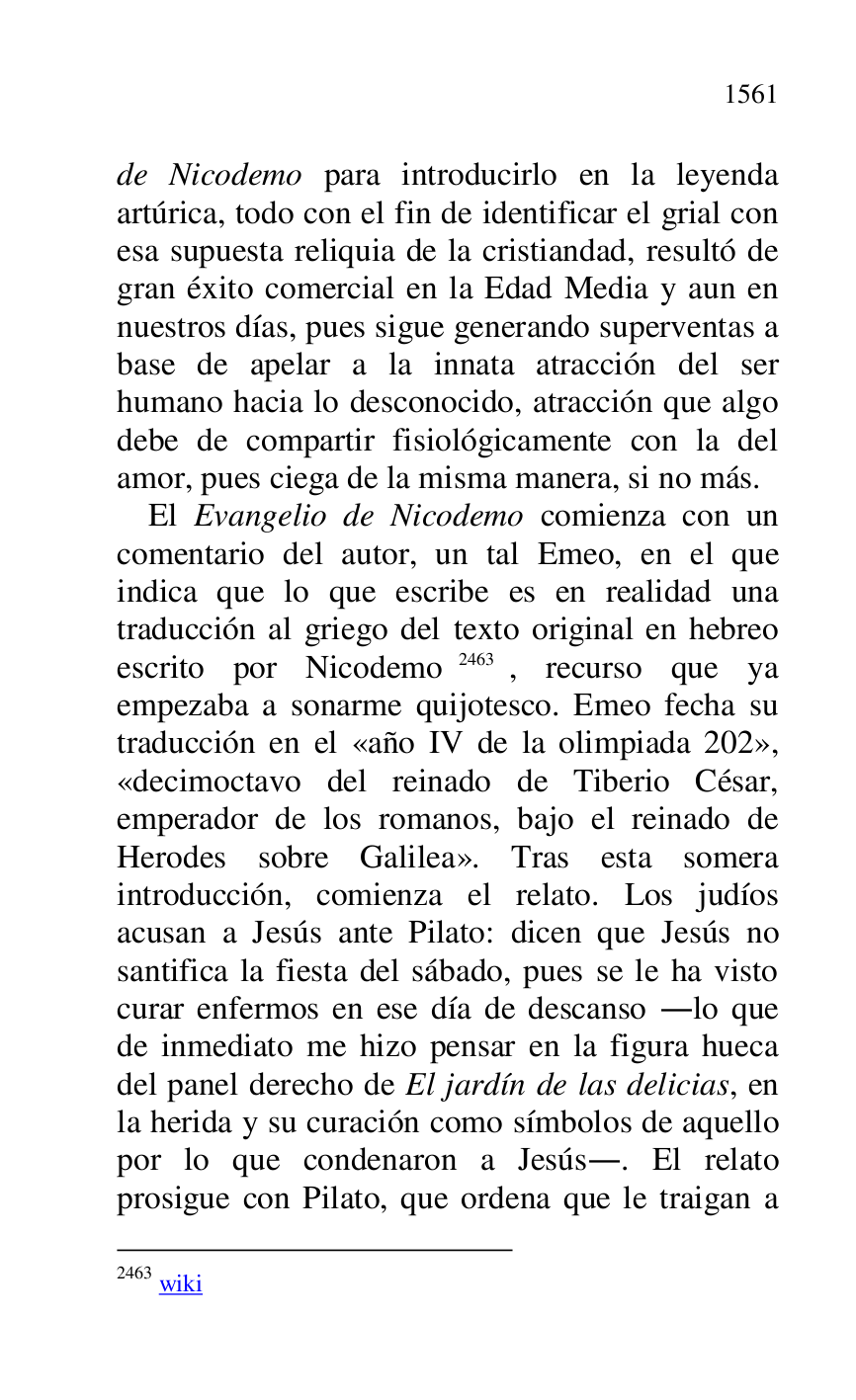 
de Nicodemo para introducirlo en la leyenda 
artúrica, todo con el fin de identificar el grial con 
esa supuesta reliquia de la cristiandad, resultó de 
gran éxito comercial en la Edad Media y aun en 
nuestros días, pues sigue generando superventas a 
base de apelar a la innata atracción del ser 
humano hacia lo desconocido, atracción que algo 
debe de compartir fisiológicamente con la del 
amor, pues ciega de la misma manera, si no más. 

El Evangelio de Nicodemo comienza con un 
comentario del autor, un tal Emeo, en el que 
indica que lo que escribe es en realidad una 
traducción al griego del texto original en hebreo 
escrito por Nicodemo 2463, recurso que ya 
empezaba a sonarme quijotesco. Emeo fecha su 
traducción en el «año IV de la olimpiada 202», 
«decimoctavo del reinado de Tiberio César, 
emperador de los romanos, bajo el reinado de 
Herodes sobre Galilea». Tras esta somera 
introducción, comienza el relato. Los judíos 
acusan a Jesús ante Pilato: dicen que Jesús no 
santifica la fiesta del sábado, pues se le ha visto 
curar enfermos en ese día de descanso .lo que 
de inmediato me hizo pensar en la figura hueca 
del panel derecho de El jardín de las delicias, en 
la herida y su curación como símbolos de aquello 
por lo que condenaron a Jesús.. El relato 
prosigue con Pilato, que ordena que le traigan a 

2463 wiki 


