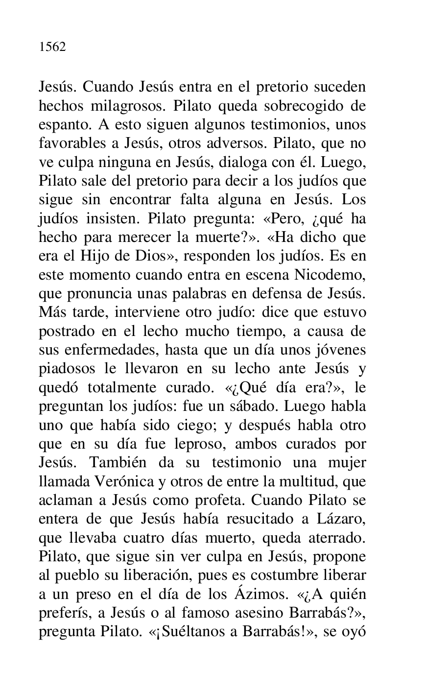 
Jesús. Cuando Jesús entra en el pretorio suceden 
hechos milagrosos. Pilato queda sobrecogido de 
espanto. A esto siguen algunos testimonios, unos 
favorables a Jesús, otros adversos. Pilato, que no 
ve culpa ninguna en Jesús, dialoga con él. Luego, 
Pilato sale del pretorio para decir a los judíos que 
sigue sin encontrar falta alguna en Jesús. Los 
judíos insisten. Pilato pregunta: «Pero, ¿qué ha 
hecho para merecer la muerte?». «Ha dicho que 
era el Hijo de Dios», responden los judíos. Es en 
este momento cuando entra en escena Nicodemo, 
que pronuncia unas palabras en defensa de Jesús. 
Más tarde, interviene otro judío: dice que estuvo 
postrado en el lecho mucho tiempo, a causa de 
sus enfermedades, hasta que un día unos jóvenes 
piadosos le llevaron en su lecho ante Jesús y 
quedó totalmente curado. «¿Qué día era?», le 
preguntan los judíos: fue un sábado. Luego habla 
uno que había sido ciego; y después habla otro 
que en su día fue leproso, ambos curados por 
Jesús. También da su testimonio una mujer 
llamada Verónica y otros de entre la multitud, que 
aclaman a Jesús como profeta. Cuando Pilato se 
entera de que Jesús había resucitado a Lázaro, 
que llevaba cuatro días muerto, queda aterrado. 
Pilato, que sigue sin ver culpa en Jesús, propone 
al pueblo su liberación, pues es costumbre liberar 
a un preso en el día de los Ázimos. «¿A quién 
preferís, a Jesús o al famoso asesino Barrabás?», 
pregunta Pilato. «¡Suéltanos a Barrabás!», se oyó 


