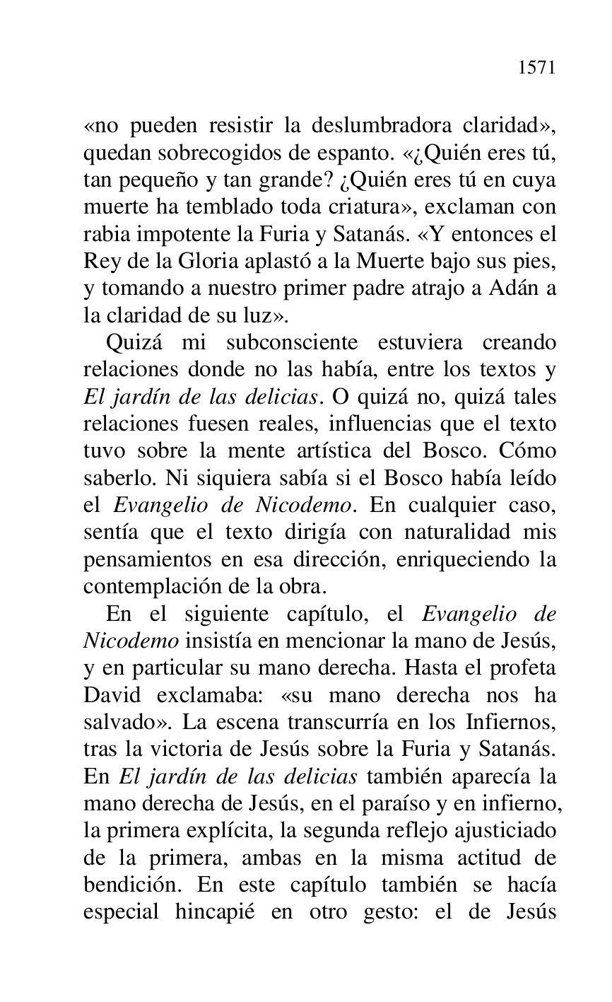
«no pueden resistir la deslumbradora claridad», 
quedan sobrecogidos de espanto. «¿Quién eres tú, 
tan pequeño y tan grande? ¿Quién eres tú en cuya 
muerte ha temblado toda criatura», exclaman con 
rabia impotente la Furia y Satanás. «Y entonces el 
Rey de la Gloria aplastó a la Muerte bajo sus pies, 
y tomando a nuestro primer padre atrajo a Adán a 
la claridad de su luz». 

Quizá mi subconsciente estuviera creando 
relaciones donde no las había, entre los textos y 
El jardín de las delicias. O quizá no, quizá tales 
relaciones fuesen reales, influencias que el texto 
tuvo sobre la mente artística del Bosco. Cómo 
saberlo. Ni siquiera sabía si el Bosco había leído 
el Evangelio de Nicodemo. En cualquier caso, 
sentía que el texto dirigía con naturalidad mis 
pensamientos en esa dirección, enriqueciendo la 
contemplación de la obra. 

En el siguiente capítulo, el Evangelio de 
Nicodemo insistía en mencionar la mano de Jesús, 
y en particular su mano derecha. Hasta el profeta 
David exclamaba: «su mano derecha nos ha 
salvado». La escena transcurría en los Infiernos, 
tras la victoria de Jesús sobre la Furia y Satanás. 
En El jardín de las delicias también aparecía la 
mano derecha de Jesús, en el paraíso y en infierno, 
la primera explícita, la segunda reflejo ajusticiado 
de la primera, ambas en la misma actitud de 
bendición. En este capítulo también se hacía 
especial hincapié en otro gesto: el de Jesús 


