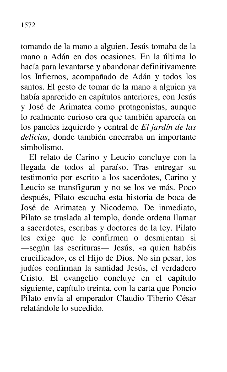 
tomando de la mano a alguien. Jesús tomaba de la 
mano a Adán en dos ocasiones. En la última lo 
hacía para levantarse y abandonar definitivamente 
los Infiernos, acompañado de Adán y todos los 
santos. El gesto de tomar de la mano a alguien ya 
había aparecido en capítulos anteriores, con Jesús 
y José de Arimatea como protagonistas, aunque 
lo realmente curioso era que también aparecía en 
los paneles izquierdo y central de El jardín de las 
delicias, donde también encerraba un importante 
simbolismo. 

El relato de Carino y Leucio concluye con la 
llegada de todos al paraíso. Tras entregar su 
testimonio por escrito a los sacerdotes, Carino y 
Leucio se transfiguran y no se los ve más. Poco 
después, Pilato escucha esta historia de boca de 
José de Arimatea y Nicodemo. De inmediato, 
Pilato se traslada al templo, donde ordena llamar 
a sacerdotes, escribas y doctores de la ley. Pilato 
les exige que le confirmen o desmientan si 
.según las escrituras. Jesús, «a quien habéis 
crucificado», es el Hijo de Dios. No sin pesar, los 
judíos confirman la santidad Jesús, el verdadero 
Cristo. El evangelio concluye en el capítulo 
siguiente, capítulo treinta, con la carta que Poncio 
Pilato envía al emperador Claudio Tiberio César 
relatándole lo sucedido. 


